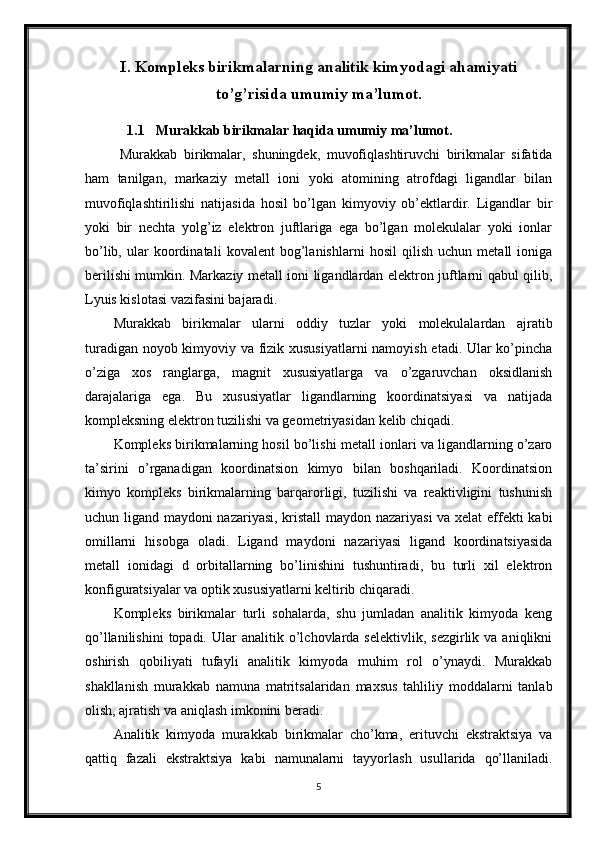 I.  Kompleks birikmalarning analitik kimyodagi ahamiyati
to’g’risida umumiy ma’lumot.
1.1 Murakkab birikmalar haqida umumiy ma’lumot.
  Murakkab   birikmalar,   shuningdek,   muvofiqlashtiruvchi   birikmalar   sifatida
ham   tanilgan,   markaziy   metall   ioni   yoki   atomining   atrofdagi   ligandlar   bilan
muvofiqlashtirilishi   natijasida   hosil   bo’lgan   kimyoviy   ob’ektlardir.   Ligandlar   bir
yoki   bir   nechta   yolg’iz   elektron   juftlariga   ega   bo’lgan   molekulalar   yoki   ionlar
bo’lib,   ular   koordinatali   kovalent   bog’lanishlarni   hosil   qilish   uchun   metall   ioniga
berilishi mumkin. Markaziy metall ioni ligandlardan elektron juftlarni qabul qilib,
Lyuis kislotasi vazifasini bajaradi.
Murakkab   birikmalar   ularni   oddiy   tuzlar   yoki   molekulalardan   ajratib
turadigan noyob kimyoviy va fizik xususiyatlarni namoyish etadi. Ular ko’pincha
o’ziga   xos   ranglarga,   magnit   xususiyatlarga   va   o’zgaruvchan   oksidlanish
darajalariga   ega.   Bu   xususiyatlar   ligandlarning   koordinatsiyasi   va   natijada
kompleksning elektron tuzilishi va geometriyasidan kelib chiqadi.
Kompleks birikmalarning hosil bo’lishi metall ionlari va ligandlarning o’zaro
ta’sirini   o’rganadigan   koordinatsion   kimyo   bilan   boshqariladi.   Koordinatsion
kimyo   kompleks   birikmalarning   barqarorligi,   tuzilishi   va   reaktivligini   tushunish
uchun ligand maydoni nazariyasi, kristall maydon nazariyasi va xelat effekti kabi
omillarni   hisobga   oladi.   Ligand   maydoni   nazariyasi   ligand   koordinatsiyasida
metall   ionidagi   d   orbitallarning   bo’linishini   tushuntiradi,   bu   turli   xil   elektron
konfiguratsiyalar va optik xususiyatlarni keltirib chiqaradi.
Kompleks   birikmalar   turli   sohalarda,   shu   jumladan   analitik   kimyoda   keng
qo’llanilishini  topadi.  Ular  analitik  o’lchovlarda  selektivlik,  sezgirlik  va  aniqlikni
oshirish   qobiliyati   tufayli   analitik   kimyoda   muhim   rol   o’ynaydi.   Murakkab
shakllanish   murakkab   namuna   matritsalaridan   maxsus   tahliliy   moddalarni   tanlab
olish, ajratish va aniqlash imkonini beradi.
Analitik   kimyoda   murakkab   birikmalar   cho’kma,   erituvchi   ekstraktsiya   va
qattiq   fazali   ekstraktsiya   kabi   namunalarni   tayyorlash   usullarida   qo’llaniladi.
5 