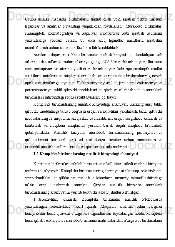 Ushbu   usullar   maqsadli   birikmalarni   tanlab   olish   yoki   ajratish   uchun   ma’lum
ligandlar   va   analitlar   o’rtasidagi   yaqinlikdan   foydalanadi.   Murakkab   birikmalar,
shuningdek,   xromatografiya   va   kapillyar   elektroforez   kabi   ajratish   usullarini
yaxshilashga   yordam   beradi,   bu   erda   aniq   ligandlar   analitlarni   ajratishni
osonlashtirish uchun statsionar fazalar sifatida ishlatiladi.
Bundan  tashqari,  murakkab  birikmalar   analitik kimyoda  qo’llaniladigan  turli
xil aniqlash usullarida muhim ahamiyatga ega. UV-Vis spektroskopiyasi, floresans
spektroskopiyasi   va   atomik   yutilish   spektroskopiyasi   kabi   spektroskopik   usullar
analitlarni   aniqlash   va   miqdorini   aniqlash   uchun   murakkab   birikmalarning   noyob
optik xususiyatlariga tayanadi. Elektrokimyoviy usullar, jumladan, voltametriya va
potensiometriya, tahlil qiluvchi moddalarni aniqlash va o’lchash uchun murakkab
birikmalar ishtirokidagi redoks reaktsiyalarini qo’llaydi.
Kompleks   birikmalarning   analitik   kimyodagi   ahamiyati   ularning   aniq   tahlil
qiluvchi moddalarga tanlab bog’lash orqali selektivlikni yaxshilash, tahlil qiluvchi
moddalarning  iz   miqdorini   aniqlashni  osonlashtirish  orqali   sezgirlikni   oshirish  va
kalibrlash   va   miqdorni   aniqlashda   yordam   berish   orqali   aniqlikni   ta’minlash
qobiliyatidadir.   Analitik   kimyoda   murakkab   birikmalarning   printsiplari   va
qo’llanilishini   tushunish   turli   xil   real   dunyo   ilovalari   uchun   mustahkam   va
ishonchli analitik usullarni ishlab chiqish uchun juda muhimdir.
1.2 Kompleks birikmalarning analitik kimyodagi ahamiyati
Kompleks birikmalar ko’plab hissalari va afzalliklari tufayli analitik kimyoda
muhim rol o’ynaydi. Kompleks birikmalarning ahamiyatini ularning selektivlikka,
sezuvchanlikka,   aniqlikka   va   analitik   o’lchovlarni   umumiy   takomillashtirishga
ta’siri   orqali   tushunish   mumkin.   Quyida   analitik   kimyoda   murakkab
birikmalarning ahamiyatini yoritib beruvchi asosiy jihatlar keltirilgan:
1. Selektivlikni   oshirish:   Kompleks   birikmalar   analitik   o’lchovlarda
yaxshilangan   selektivlikni   taklif   qiladi.   Maqsadli   analitlar   bilan   barqaror
komplekslar   hosil   qiluvchi   o’ziga   xos   ligandlardan   foydalangan   holda,   kompleks
hosil qilish reaktsiyalari murakkab namuna matritsalaridan o’ziga xos birikmalarni
6 