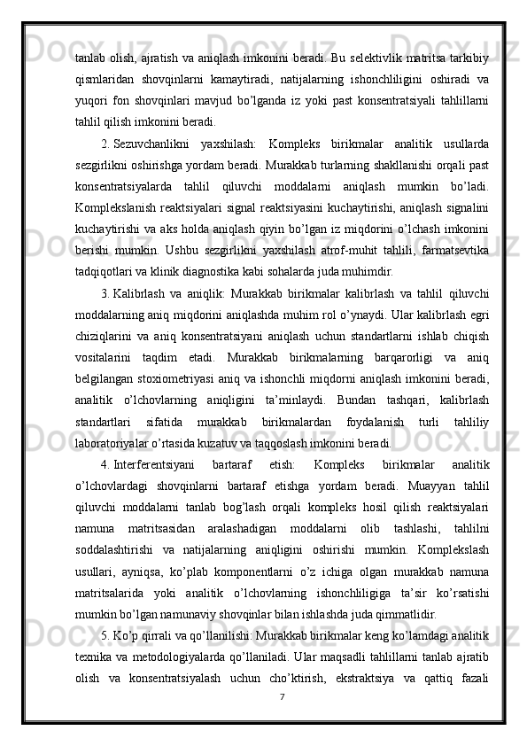 tanlab olish, ajratish va  aniqlash imkonini  beradi. Bu selektivlik  matritsa  tarkibiy
qismlaridan   shovqinlarni   kamaytiradi,   natijalarning   ishonchliligini   oshiradi   va
yuqori   fon   shovqinlari   mavjud   bo’lganda   iz   yoki   past   konsentratsiyali   tahlillarni
tahlil qilish imkonini beradi.
2. Sezuvchanlikni   yaxshilash:   Kompleks   birikmalar   analitik   usullarda
sezgirlikni oshirishga yordam beradi. Murakkab turlarning shakllanishi orqali past
konsentratsiyalarda   tahlil   qiluvchi   moddalarni   aniqlash   mumkin   bo’ladi.
Komplekslanish   reaktsiyalari   signal   reaktsiyasini   kuchaytirishi,   aniqlash   signalini
kuchaytirishi   va  aks   holda  aniqlash  qiyin  bo’lgan  iz  miqdorini  o’lchash   imkonini
berishi   mumkin.   Ushbu   sezgirlikni   yaxshilash   atrof-muhit   tahlili,   farmatsevtika
tadqiqotlari va klinik diagnostika kabi sohalarda juda muhimdir.
3. Kalibrlash   va   aniqlik:   Murakkab   birikmalar   kalibrlash   va   tahlil   qiluvchi
moddalarning aniq miqdorini aniqlashda muhim rol o’ynaydi. Ular kalibrlash egri
chiziqlarini   va   aniq   konsentratsiyani   aniqlash   uchun   standartlarni   ishlab   chiqish
vositalarini   taqdim   etadi.   Murakkab   birikmalarning   barqarorligi   va   aniq
belgilangan   stoxiometriyasi   aniq   va   ishonchli   miqdorni   aniqlash   imkonini   beradi,
analitik   o’lchovlarning   aniqligini   ta’minlaydi.   Bundan   tashqari,   kalibrlash
standartlari   sifatida   murakkab   birikmalardan   foydalanish   turli   tahliliy
laboratoriyalar o’rtasida kuzatuv va taqqoslash imkonini beradi.
4. Interferentsiyani   bartaraf   etish:   Kompleks   birikmalar   analitik
o’lchovlardagi   shovqinlarni   bartaraf   etishga   yordam   beradi.   Muayyan   tahlil
qiluvchi   moddalarni   tanlab   bog’lash   orqali   kompleks   hosil   qilish   reaktsiyalari
namuna   matritsasidan   aralashadigan   moddalarni   olib   tashlashi,   tahlilni
soddalashtirishi   va   natijalarning   aniqligini   oshirishi   mumkin.   Komplekslash
usullari,   ayniqsa,   ko’plab   komponentlarni   o’z   ichiga   olgan   murakkab   namuna
matritsalarida   yoki   analitik   o’lchovlarning   ishonchliligiga   ta’sir   ko’rsatishi
mumkin bo’lgan namunaviy shovqinlar bilan ishlashda juda qimmatlidir.
5. Ko’p qirrali va qo’llanilishi: Murakkab birikmalar keng ko’lamdagi analitik
texnika  va   metodologiyalarda  qo’llaniladi.  Ular   maqsadli   tahlillarni   tanlab  ajratib
olish   va   konsentratsiyalash   uchun   cho’ktirish,   ekstraktsiya   va   qattiq   fazali
7 