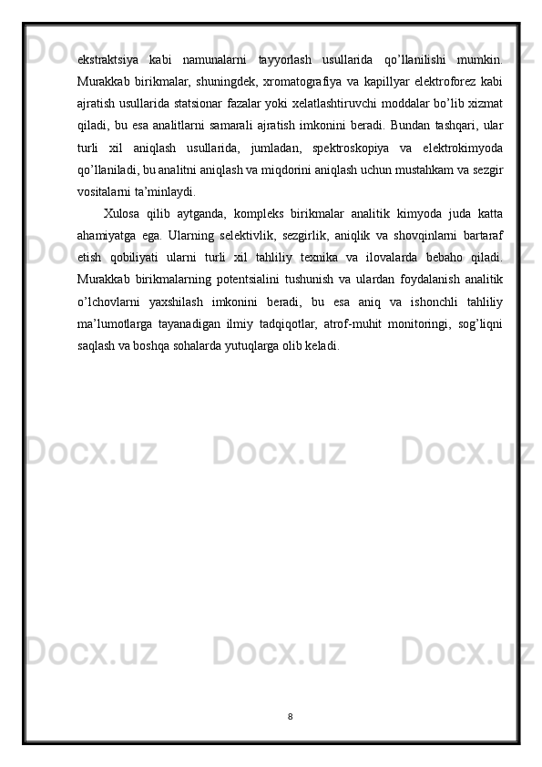 ekstraktsiya   kabi   namunalarni   tayyorlash   usullarida   qo’llanilishi   mumkin.
Murakkab   birikmalar,   shuningdek,   xromatografiya   va   kapillyar   elektroforez   kabi
ajratish usullarida statsionar fazalar yoki xelatlashtiruvchi moddalar bo’lib xizmat
qiladi,   bu   esa   analitlarni   samarali   ajratish   imkonini   beradi.   Bundan   tashqari,   ular
turli   xil   aniqlash   usullarida,   jumladan,   spektroskopiya   va   elektrokimyoda
qo’llaniladi, bu analitni aniqlash va miqdorini aniqlash uchun mustahkam va sezgir
vositalarni ta’minlaydi.
Xulosa   qilib   aytganda,   kompleks   birikmalar   analitik   kimyoda   juda   katta
ahamiyatga   ega.   Ularning   selektivlik,   sezgirlik,   aniqlik   va   shovqinlarni   bartaraf
etish   qobiliyati   ularni   turli   xil   tahliliy   texnika   va   ilovalarda   bebaho   qiladi.
Murakkab   birikmalarning   potentsialini   tushunish   va   ulardan   foydalanish   analitik
o’lchovlarni   yaxshilash   imkonini   beradi,   bu   esa   aniq   va   ishonchli   tahliliy
ma’lumotlarga   tayanadigan   ilmiy   tadqiqotlar,   atrof-muhit   monitoringi,   sog’liqni
saqlash va boshqa sohalarda yutuqlarga olib keladi.
8 