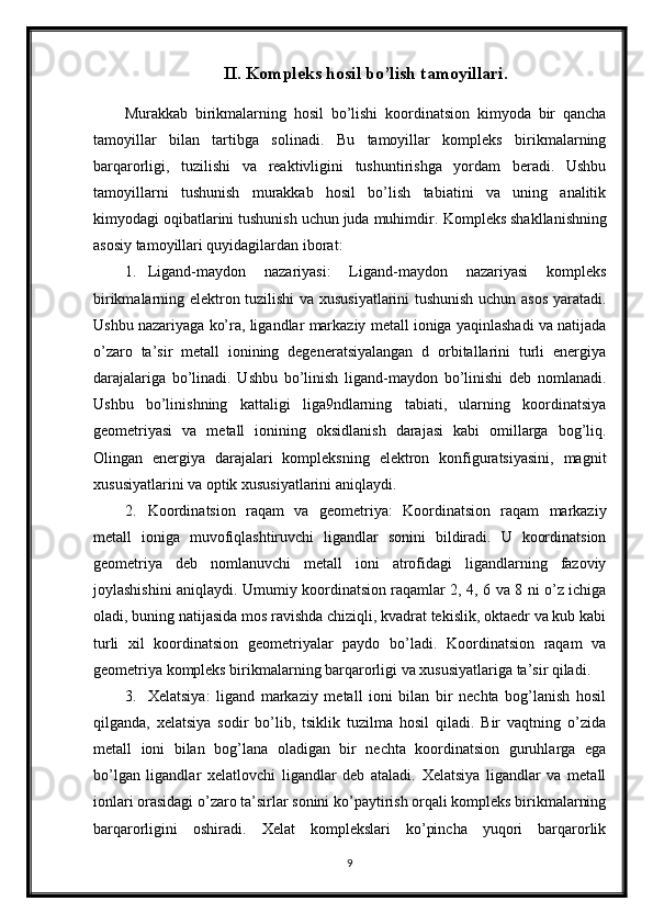 II. Kompleks hosil bo’lish tamoyillari.
Murakkab   birikmalarning   hosil   bo’lishi   koordinatsion   kimyoda   bir   qancha
tamoyillar   bilan   tartibga   solinadi.   Bu   tamoyillar   kompleks   birikmalarning
barqarorligi,   tuzilishi   va   reaktivligini   tushuntirishga   yordam   beradi.   Ushbu
tamoyillarni   tushunish   murakkab   hosil   bo’lish   tabiatini   va   uning   analitik
kimyodagi oqibatlarini tushunish uchun juda muhimdir.  Kompleks shakllanishning
asosiy tamoyillari quyidagilardan iborat:
1. Ligand-maydon   nazariyasi:   Ligand-maydon   nazariyasi   kompleks
birikmalarning elektron tuzilishi va xususiyatlarini tushunish uchun asos yaratadi.
Ushbu nazariyaga ko’ra, ligandlar markaziy metall ioniga yaqinlashadi va natijada
o’zaro   ta’sir   metall   ionining   degeneratsiyalangan   d   orbitallarini   turli   energiya
darajalariga   bo’linadi.   Ushbu   bo’linish   ligand-maydon   bo’linishi   deb   nomlanadi.
Ushbu   bo’linishning   kattaligi   liga9ndlarning   tabiati,   ularning   koordinatsiya
geometriyasi   va   metall   ionining   oksidlanish   darajasi   kabi   omillarga   bog’liq.
Olingan   energiya   darajalari   kompleksning   elektron   konfiguratsiyasini,   magnit
xususiyatlarini va optik xususiyatlarini aniqlaydi.
2. Koordinatsion   raqam   va   geometriya:   Koordinatsion   raqam   markaziy
metall   ioniga   muvofiqlashtiruvchi   ligandlar   sonini   bildiradi.   U   koordinatsion
geometriya   deb   nomlanuvchi   metall   ioni   atrofidagi   ligandlarning   fazoviy
joylashishini aniqlaydi. Umumiy koordinatsion raqamlar 2, 4, 6 va 8 ni o’z ichiga
oladi, buning natijasida mos ravishda chiziqli, kvadrat tekislik, oktaedr va kub kabi
turli   xil   koordinatsion   geometriyalar   paydo   bo’ladi.   Koordinatsion   raqam   va
geometriya kompleks birikmalarning barqarorligi va xususiyatlariga ta’sir qiladi.
3. Xelatsiya:   ligand   markaziy   metall   ioni   bilan   bir   nechta   bog’lanish   hosil
qilganda,   xelatsiya   sodir   bo’lib,   tsiklik   tuzilma   hosil   qiladi.   Bir   vaqtning   o’zida
metall   ioni   bilan   bog’lana   oladigan   bir   nechta   koordinatsion   guruhlarga   ega
bo’lgan   ligandlar   xelatlovchi   ligandlar   deb   ataladi.   Xelatsiya   ligandlar   va   metall
ionlari orasidagi o’zaro ta’sirlar sonini ko’paytirish orqali kompleks birikmalarning
barqarorligini   oshiradi.   Xelat   komplekslari   ko’pincha   yuqori   barqarorlik
9 