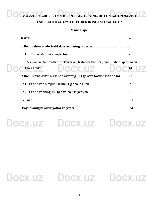 MAVZU:  O’ZBEKISTОN RESPUBLIKASINING BUTUNJAHОN SAVDО
TASHKILОTIGA A’ZО BO’LIB KIRISHI MASALALARI.
Mundarija:
Kirish………………………………………………………………………….4
1 Bob. Jahon savdo tashkiloti tizimning asosidir…………………………..7
  1.1 JSTni	 yaratish	 va	 rivojlantirish…………………………………………...7
1.2	
 Maqsadlar,	 tamoyillar,	 funktsiyalar,	 tashkiliy	 tuzilma,	 qabul	 qilish     qarorlar	 va
JSTga	
 a'zolik…………………………………………………………………..14
2 Bob. O’zbekiston Respublikasining JSTga a’zo bo‘lish istiqbollari ……23
  2.1	
 O’zbekiston	 Respublikasining	 globallashuvi     …………………………....23
  2.2	
 O’zbekistonning	 JSTga	 a'zo	 bo'lish	 jarayoni……………………………..30
      Xulosa…………………………………………………………………………32
      Foydalanilgan adabiyotlar ro'yxati…………………………………………34
 
1 