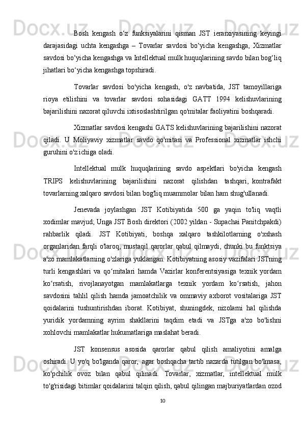           Bosh kengash	 o‘z	 funksiyalarini	 qisman	 JST	 ierarxiyasining	 keyingi
darajasidagi	
 uchta	 kengashga	 – Tovarlar	 savdosi	 bo‘yicha	 kengashga,	 Xizmatlar
savdosi	
 bo‘yicha	 kengashga	 va	 Intellektual	 mulk	 huquqlarining	 savdo	 bilan	 bog‘liq
jihatlari	
 bo‘yicha	 kengashga	 topshiradi.
          Tovarlar	
 savdosi	 bo'yicha	 kengash,	 o'z	 navbatida,     JST	 tamoyillariga
rioya	
 etilishini	 va	 tovarlar	 savdosi	 sohasidagi	 GATT	 1994	 kelishuvlarining
bajarilishini	
 nazorat	 qiluvchi	 ixtisoslashtirilgan	 qo'mitalar	 faoliyatini	 boshqaradi.
          Xizmatlar	
 savdosi	 kengashi	 GATS	 kelishuvlarining	 bajarilishini	 nazorat
qiladi.	
 U	 Moliyaviy	 xizmatlar	 savdo	 qo'mitasi	 va	 Professional	 xizmatlar	 ishchi
guruhini	
 o'z	 ichiga	 oladi.
          Intellektual	
 mulk	 huquqlarining	 savdo	 aspektlari	 bo'yicha	 kengash
TRIPS	
 kelishuvlarining	 bajarilishini	 nazorat	 qilishdan	 tashqari,     kontrafakt
tovarlarning	
 xalqaro	 savdosi	 bilan	 bog'liq	 muammolar	 bilan	 ham	 shug'ullanadi.
          Jenevada	
 joylashgan	 JST	 Kotibiyatida	 500	 ga	 yaqin	 to'liq	 vaqtli
xodimlar	
 mavjud;	 Unga	 JST	 Bosh	 direktori	 (2002	 yildan	 - Supachai	 Panitchpakdi)
rahbarlik	
 qiladi.	 JST	 Kotibiyati,	 boshqa	 xalqaro	 tashkilotlarning	 o'xshash
organlaridan	
 farqli	 o'laroq,	 mustaqil	 qarorlar	 qabul	 qilmaydi,	 chunki	 bu	 funktsiya
a'zo	
 mamlakatlarning	 o'zlariga	 yuklangan.	 Kotibiyatning	 asosiy	 vazifalari	 JSTning
turli	
 kengashlari	 va	 qo mitalari	 hamda	 Vazirlar	 konferentsiyasiga	 texnik	 yordam	ʻ
ko rsatish,	
 rivojlanayotgan	 mamlakatlarga	 texnik	 yordam	 ko rsatish,	 jahon	ʻ ʻ
savdosini	
 tahlil	 qilish	 hamda	 jamoatchilik	 va	 ommaviy	 axborot	 vositalariga	 JST
qoidalarini	
 tushuntirishdan	 iborat.	 Kotibiyat,	 shuningdek,	 nizolarni	 hal	 qilishda
yuridik	
 yordamning	 ayrim	 shakllarini	 taqdim	 etadi	 va	 JSTga	 a'zo	 bo'lishni
xohlovchi	
 mamlakatlar	 hukumatlariga	 maslahat	 beradi.
          JST	
 konsensus	 asosida	 qarorlar	 qabul	 qilish	 amaliyotini	 amalga
oshiradi.	
 U	 yo'q	 bo'lganda	 qaror,     agar	 boshqacha	 tartib	 nazarda	 tutilgan	 bo'lmasa,
ko'pchilik	
 ovoz	 bilan	 qabul	 qilinadi.	 Tovarlar,	 xizmatlar,	 intellektual	 mulk
to'g'risidagi	
 bitimlar	 qoidalarini	 talqin	 qilish,	 qabul	 qilingan	 majburiyatlardan	 ozod
10 