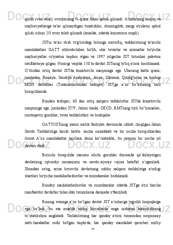 qilish (voz	 etish)	 ovozlarning	 ¾	 qismi	 bilan	 qabul	 qilinadi.	 A'zolarning	 huquq	 va
majburiyatlariga	
 ta'sir	 qilmaydigan	 tuzatishlar,	 shuningdek,	 yangi	 a'zolarni	 qabul
qilish	
 uchun	 2/3	 ovoz	 talab	 qilinadi	 (amalda,	 odatda	 konsensus	 orqali).
          JSTni	
 ta'sis	 etish	 to'g'risidagi	 bitimga	 muvofiq,	 tashkilotning	 ta'sischi
mamlakatlari	
 GATT	 ishtirokchilari	 bo'lib,	 ular	 tovarlar	 va	 xizmatlar	 bo'yicha
majburiyatlar	
 ro'yxatini	 taqdim	 etgan	 va	 1997	 yilgacha	 JST	 bitimlari	 paketini
ratifikatsiya	
 qilgan.	 Hozirgi	 vaqtda	 150	 ta	 davlat	 JSTning	 to'liq	 a'zosi	 hisoblanadi.
O‘ttizdan	
 ortiq	 davlat	 JSTda	 kuzatuvchi	 maqomiga	 ega.	 Ularning	 katta	 qismi,
jumladan,	
 Rossiya,	 Saudiya	 Arabistoni,	 Jazoir,	 Ukraina,	 Qozog iston	 va	 boshqa	ʻ
MDH	
 davlatlari	 (Turkmanistondan	 tashqari)	 JSTga	 a zo	 bo lishning	 turli	ʼ ʻ
bosqichlarida.
          Bundan	
 tashqari,	 60	 dan	 ortiq	 xalqaro	 tashkilotlar	 JSTda	 kuzatuvchi
maqomiga	
 ega,	 jumladan	 XVF,	 Jahon	 banki,	 OECD,	 BMTning	 turli	 bo linmalari,	ʻ
mintaqaviy	
 guruhlar,	 tovar	 tashkilotlari	 va	 boshqalar.
          GATT/JSTning	
 yarim	 asrlik	 faoliyati	 davomida	 ishlab	 chiqilgan   Jahon
Savdo	
 Tashkilotiga	 kirish	 tartibi    	ancha	 murakkab	 va	 bir	 necha	 bosqichlardan
iborat.   A’zo	
 mamlakatlar	 tajribasi	 shuni	 ko‘rsatadiki,	 bu	 jarayon	 bir	 necha	 yil
davom	
 etadi.
          Birinchi	
 bosqichda	 maxsus	 ishchi	 guruhlar	 doirasida	 qo‘shilayotgan
davlatning	
 iqtisodiy	 mexanizmi	 va	 savdo-siyosiy	 rejimi	 batafsil	 o‘rganiladi.
Shundan	
 so'ng,	 ariza	 beruvchi	 davlatning	 ushbu	 xalqaro	 tashkilotga	 a'zoligi
shartlari	
 bo'yicha	 maslahatlashuvlar	 va	 muzokaralar	 boshlanadi.
          Bunday	
 maslahatlashuvlar	 va	 muzokaralar	 odatda	 JSTga	 a'zo	 barcha
manfaatdor	
 davlatlar	 bilan	 ikki	 tomonlama	 darajada	 o'tkaziladi.
          Buning	
 evaziga	 a’zo	 bo‘lgan	 davlat	 JST	 a’zolariga	 tegishli	 huquqlarga
ega	
 bo‘ladi,	 bu	 esa	 amalda	 tashqi	 bozorlarda	 unga	 nisbatan	 kamsitishning
to‘xtatilishini	
 anglatadi.	 Tashkilotning	 har	 qanday	 a'zosi	 tomonidan	 noqonuniy
xatti-harakatlar	
 sodir	 bo'lgan	 taqdirda,	 har	 qanday	 mamlakat	 qarorlari	 milliy
11 
