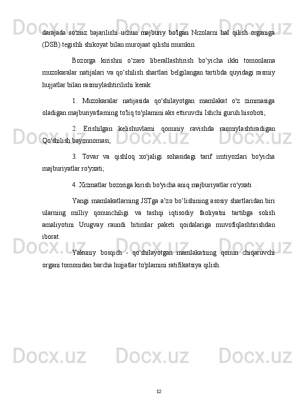 darajada so'zsiz	 bajarilishi	 uchun	 majburiy	 bo'lgan	 Nizolarni	 hal	 qilish	 organiga
(DSB)	
 tegishli	 shikoyat	 bilan	 murojaat	 qilishi	 mumkin.
          Bozorga	
 kirishni	 o‘zaro	 liberallashtirish	 bo‘yicha	 ikki	 tomonlama
muzokaralar	
 natijalari	 va	 qo‘shilish	 shartlari	 belgilangan	 tartibda	 quyidagi	 rasmiy
hujjatlar	
 bilan	 rasmiylashtirilishi	 kerak:
          1.	
 Muzokaralar	 natijasida	 qo'shilayotgan	 mamlakat	 o'z	 zimmasiga
oladigan	
 majburiyatlarning	 to'liq	 to'plamini	 aks	 ettiruvchi	 Ishchi	 guruh	 hisoboti;
          2.	
 Erishilgan	 kelishuvlarni	 qonuniy	 ravishda	 rasmiylashtiradigan
Qo'shilish	
 bayonnomasi;
          3.	
 Tovar	 va	 qishloq	 xo'jaligi	 sohasidagi	 tarif	 imtiyozlari	 bo'yicha
majburiyatlar	
 ro'yxati;
          4.
 Xizmatlar	 bozoriga	 kirish	 bo'yicha   aniq	 majburiyatlar	 ro'yxati    	.
          Yangi	
 mamlakatlarning	 JSTga	 a’zo	 bo‘lishining	 asosiy	 shartlaridan	 biri
ularning	
 milliy	 qonunchiligi	 va	 tashqi	 iqtisodiy	 faoliyatni	 tartibga	 solish
amaliyotini	
 Urugvay	 raundi	 bitimlar	 paketi	 qoidalariga	 muvofiqlashtirishdan
iborat.
          Yakuniy	
 bosqich	 - qo'shilayotgan	 mamlakatning	 qonun	 chiqaruvchi
organi	
 tomonidan	 barcha	 hujjatlar	 to'plamini	 ratifikatsiya	 qilish.
 
12 