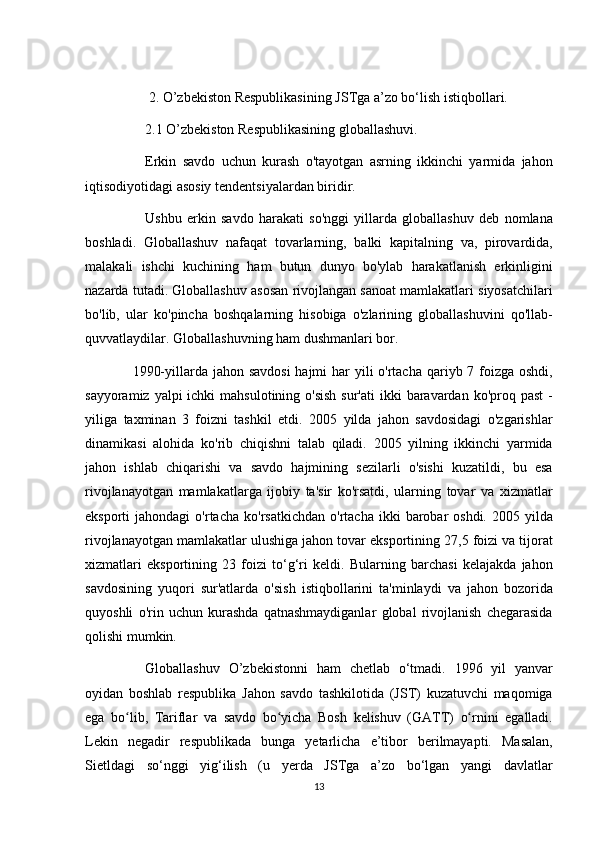2. O’zbekiston	 Respublikasining	 JSTga	 a’zo	 bo‘lish	 istiqbollari.  
          2.1	
 O’zbekiston	 Respublikasining	 globallashuvi.  
          Erkin	
 savdo	 uchun	 kurash	 o'tayotgan	 asrning	 ikkinchi	 yarmida	 jahon
iqtisodiyotidagi	
 asosiy	 tendentsiyalardan	 biridir.
          Ushbu	
 erkin	 savdo	 harakati	 so'nggi	 yillarda	 globallashuv	 deb	 nomlana
boshladi.	
 Globallashuv	 nafaqat	 tovarlarning,	 balki	 kapitalning	 va,	 pirovardida,
malakali	
 ishchi	 kuchining	 ham	 butun	 dunyo	 bo'ylab	 harakatlanish	 erkinligini
nazarda	
 tutadi.	 Globallashuv	 asosan	 rivojlangan	 sanoat	 mamlakatlari	 siyosatchilari
bo'lib,	
 ular	 ko'pincha	 boshqalarning	 hisobiga	 o'zlarining	 globallashuvini	 qo'llab-
quvvatlaydilar.	
 Globallashuvning	 ham	 dushmanlari	 bor.
 	
1990-yillarda	 jahon	 savdosi	 hajmi	 har	 yili	 o'rtacha	 qariyb	 7 foizga	 oshdi,
sayyoramiz	
 yalpi	 ichki	 mahsulotining	 o'sish	 sur'ati	 ikki	 baravardan	 ko'proq	 past	 -
yiliga	
 taxminan	 3 foizni	 tashkil	 etdi.	 2005	 yilda	 jahon	 savdosidagi	 o'zgarishlar
dinamikasi	
 alohida	 ko'rib	 chiqishni	 talab	 qiladi.	 2005	 yilning	 ikkinchi	 yarmida
jahon	
 ishlab	 chiqarishi	 va	 savdo	 hajmining	 sezilarli	 o'sishi	 kuzatildi,	 bu	 esa
rivojlanayotgan	
 mamlakatlarga	 ijobiy	 ta'sir	 ko'rsatdi,	 ularning	 tovar	 va	 xizmatlar
eksporti	
 jahondagi	 o'rtacha	 ko'rsatkichdan	 o'rtacha	 ikki	 barobar	 oshdi.	 2005	 yilda
rivojlanayotgan	
 mamlakatlar	 ulushiga	 jahon	 tovar	 eksportining	 27,5	 foizi	 va	 tijorat
xizmatlari	
 eksportining	 23	 foizi	 to‘g‘ri	 keldi.	 Bularning	 barchasi	 kelajakda	 jahon
savdosining	
 yuqori	 sur'atlarda	 o'sish	 istiqbollarini	 ta'minlaydi	 va	 jahon	 bozorida
quyoshli	
 o'rin	 uchun	 kurashda	 qatnashmaydiganlar	 global	 rivojlanish	 chegarasida
qolishi	
 mumkin.
          Globallashuv	
 O’zbekistonni	 ham	 chetlab	 o‘tmadi.	 1996	 yil	 yanvar
oyidan	
 boshlab	 respublika	 Jahon	 savdo	 tashkilotida	 (JST)	 kuzatuvchi	 maqomiga
ega	
 bo lib,	 Tariflar	 va	 savdo	 bo yicha	 Bosh	 kelishuv	 (GATT)	 o rnini	 egalladi.	ʻ ʻ ʻ
Lekin
 negadir	 respublikada	 bunga	 yetarlicha	 e’tibor	 berilmayapti.	 Masalan,
Sietldagi	
 so‘nggi	 yig‘ilish	 (u	 yerda	 JSTga	 a’zo	 bo‘lgan	 yangi	 davlatlar
13
