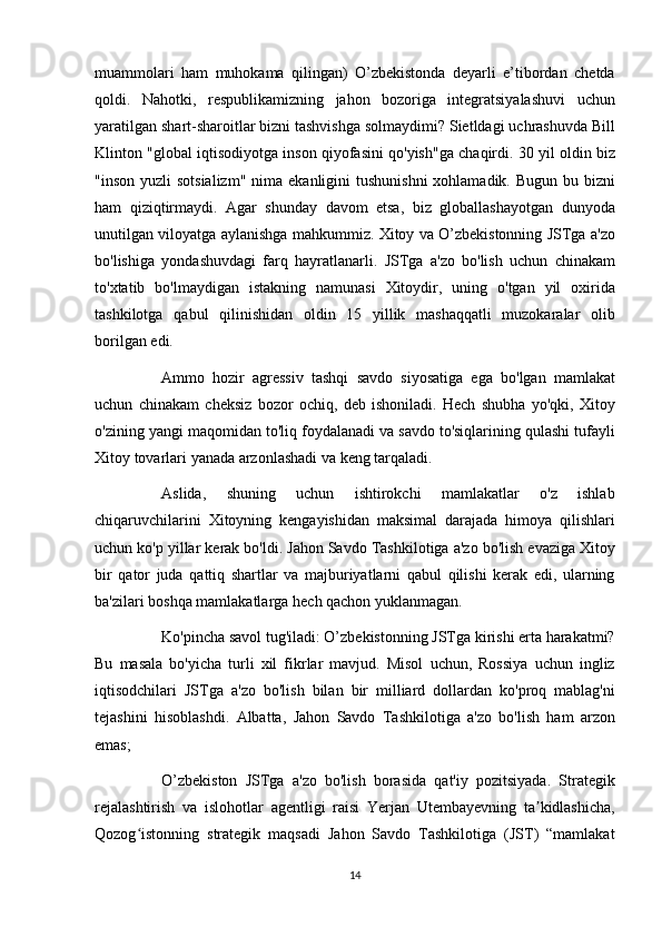 muammolari ham	 muhokama	 qilingan)	 O’zbekistonda	 deyarli	 e’tibordan	 chetda
qoldi.	
 Nahotki,	 respublikamizning	 jahon	 bozoriga	 integratsiyalashuvi	 uchun
yaratilgan	
 shart-sharoitlar	 bizni	 tashvishga	 solmaydimi?	 Sietldagi	 uchrashuvda	 Bill
Klinton	
 "global	 iqtisodiyotga	 inson	 qiyofasini	 qo'yish"ga	 chaqirdi.	 30	 yil	 oldin	 biz
"inson	
 yuzli	 sotsializm"	 nima	 ekanligini	 tushunishni	 xohlamadik.	 Bugun	 bu	 bizni
ham	
 qiziqtirmaydi.	 Agar	 shunday	 davom	 etsa,	 biz	 globallashayotgan	 dunyoda
unutilgan	
 viloyatga	 aylanishga	 mahkummiz.	 Xitoy	 va	 O’zbekistonning	 JSTga	 a'zo
bo'lishiga	
 yondashuvdagi	 farq	 hayratlanarli.	 JSTga	 a'zo	 bo'lish	 uchun	 chinakam
to'xtatib	
 bo'lmaydigan	 istakning	 namunasi	 Xitoydir,	 uning	 o'tgan	 yil	 oxirida
tashkilotga	
 qabul	 qilinishidan	 oldin	 15	 yillik	 mashaqqatli	 muzokaralar	 olib
borilgan	
 edi.
          Ammo	
 hozir	 agressiv	 tashqi	 savdo	 siyosatiga	 ega	 bo'lgan	 mamlakat
uchun	
 chinakam	 cheksiz	 bozor	 ochiq,	 deb	 ishoniladi.	 Hech	 shubha	 yo'qki,	 Xitoy
o'zining	
 yangi	 maqomidan	 to'liq	 foydalanadi	 va	 savdo	 to'siqlarining	 qulashi	 tufayli
Xitoy	
 tovarlari	 yanada	 arzonlashadi	 va	 keng	 tarqaladi.
          Aslida,	
 	shuning	 	uchun	 	ishtirokchi	 	mamlakatlar	 	o'z	 	ishlab
chiqaruvchilarini	
 Xitoyning	 kengayishidan	 maksimal	 darajada	 himoya	 qilishlari
uchun	
 ko'p	 yillar	 kerak	 bo'ldi.	 Jahon	 Savdo	 Tashkilotiga	 a'zo	 bo'lish	 evaziga	 Xitoy
bir	
 qator	 juda	 qattiq	 shartlar	 va	 majburiyatlarni	 qabul	 qilishi	 kerak	 edi,	 ularning
ba'zilari	
 boshqa	 mamlakatlarga	 hech	 qachon	 yuklanmagan.
          Ko'pincha	
 savol	 tug'iladi:	 O’zbekistonning	 JSTga	 kirishi	 erta	 harakatmi?
Bu	
 masala	 bo'yicha	 turli	 xil	 fikrlar	 mavjud.	 Misol	 uchun,	 Rossiya	 uchun	 ingliz
iqtisodchilari	
 JSTga	 a'zo	 bo'lish	 bilan	 bir	 milliard	 dollardan	 ko'proq	 mablag'ni
tejashini	
 hisoblashdi.	 Albatta,	 Jahon	 Savdo	 Tashkilotiga	 a'zo	 bo'lish	 ham	 arzon
emas;
          O’zbekiston	
 JSTga	 a'zo	 bo'lish	 borasida	 qat'iy	 pozitsiyada.	 Strategik
rejalashtirish	
 va	 islohotlar	 agentligi	 raisi	 Yerjan	 Utembayevning	 ta kidlashicha,	ʼ
Qozog istonning	
 strategik	 maqsadi	 Jahon	 Savdo	 Tashkilotiga	 (JST)	 “mamlakat	ʻ
14