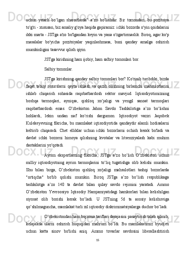 uchun yetarli	 bo lgan	 sharoitlarda”	 a zo	 bo lishdir.	 Bir	 tomondan,	 bu	 pozitsiya	ʻ ʼ ʻ
to'g'ri	
 - xususan,	 biz	 amaliy	 g'oya	 haqida	 gapiramiz:	 ichki	 bozorda	 o'yin	 qoidalarini
ikki	
 marta	 - JSTga	 a'zo	 bo'lgandan	 keyin	 va	 yana	 o'zgartirmaslik.	 Biroq,	 agar	 ko'p
masalalar	
 bo'yicha	 pozitsiyalar	 yaqinlashmasa,	 buni	 qanday	 amalga	 oshirish
mumkinligini	
 tasavvur	 qilish	 qiyin.
          JSTga	
 kirishning	 ham	 ijobiy,	 ham	 salbiy	 tomonlari	 bor.
          Salbiy	
 tomonlar.
          JSTga
 kirishning	 qanday	 salbiy	 tomonlari	 bor?	 Ko'rinib	 turibdiki,	 bizda
faqat	
 tabiiy	 resurslarni	 qayta	 ishlash	 va	 qazib	 olishning	 birlamchi	 mahsulotlarini
ishlab	
 chiqarish	 sohasida	 raqobatbardosh	 sektor	 mavjud.	 Iqtisodiyotimizning
boshqa	
 tarmoqlari,	 ayniqsa,	 qishloq	 xo‘jaligi	 va	 yengil	 sanoat	 tarmoqlari
raqobatbardosh	
 emas.	 O’zbekiston	 Jahon	 Savdo	 Tashkilotiga	 a’zo	 bo‘lishni
hohlardi,	
 lekin	 undan	 naf	 ko‘rishi	 dargumon.	 Iqtisodiyot	 vaziri	 Jaqsibek
Kulekeyevning	
 fikricha,	 bu	 mamlakat	 iqtisodiyotida	 qandaydir	 alamli	 hodisalarni
keltirib	
 chiqaradi.	 Chet	 elliklar	 uchun	 ichki	 bozorlarni	 ochish	 kerak	 bo'ladi	 va
davlat	
 ichki	 bozorni	 himoya	 qilishning	 kvotalar	 va	 litsenziyalash	 kabi	 muhim
dastaklarini	
 yo'qotadi.
          Ayrim	
 ekspertlarning	 fikricha,	 JSTga	 a’zo	 bo‘lish	 O’zbekiston	 uchun
milliy	
 iqtisodiyotning	 ayrim	 tarmoqlarini	 to‘liq	 tugatishga	 olib	 kelishi	 mumkin.
Shu	
 bilan	 birga,	 O’zbekiston	 qishloq	 xo'jaligi	 mahsulotlari	 tashqi	 bozorlarda
"ortiqcha"	
 bo'lib	 qolishi	 mumkin.	 Biroq	 JSTga	 a’zo	 bo‘lish	 respublikaga
tashkilotga	
 a’zo	 140	 ta	 davlat	 bilan	 qulay	 savdo	 rejimini	 yaratadi.	 Ammo
O’zbekiston	
 Yevroosiyo	 Iqtisodiy	 Hamjamiyatidagi	 hamkorlari	 bilan	 kelishilgan
siyosat	
 olib	 borishi	 kerak	 bo‘ladi.	 U	 JSTning	 56	 ta	 asosiy	 kelishuviga
qo‘shilmaguncha,	
 mamlakat	 turli	 xil	 iqtisodiy	 diskriminatsiyalarga	 duchor	 bo‘ladi.
          O’zbekistondan	
 ham	 bojxona	 tariflari	 darajasini	 pasaytirish	 talab	 qilinib,
kelajakda	
 ularni	 oshirish	 huquqidan	 mahrum	 bo‘ldi.	 Bu	 mamlakatimiz	 byudjeti
uchun	
 katta	 sinov	 bo'lishi	 aniq.	 Ammo	 tovarlar	 savdosini	 liberallashtirish
15