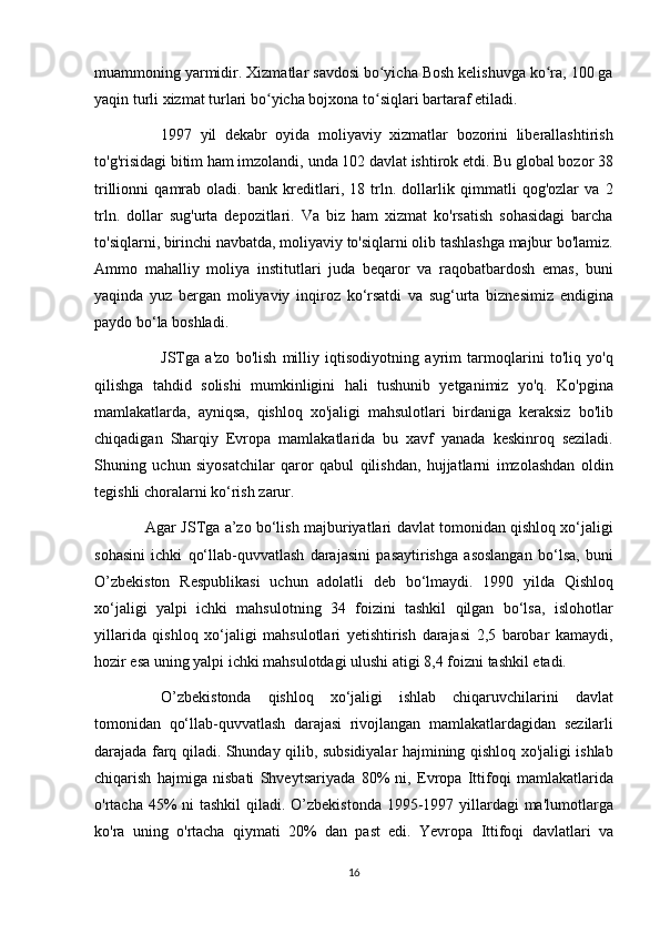 muammoning yarmidir.	 Xizmatlar	 savdosi	 bo yicha	 Bosh	 kelishuvga	 ko ra,	 100	 ga	ʻ ʻ
yaqin	
 turli	 xizmat	 turlari	 bo yicha	 bojxona	 to siqlari	 bartaraf	 etiladi.	ʻ ʻ
          1997	
 yil	 dekabr	 oyida	 moliyaviy	 xizmatlar	 bozorini	 liberallashtirish
to'g'risidagi	
 bitim	 ham	 imzolandi,	 unda	 102	 davlat	 ishtirok	 etdi.	 Bu	 global	 bozor	 38
trillionni	
 qamrab	 oladi.	 bank	 kreditlari,	 18	 trln.	 dollarlik	 qimmatli	 qog'ozlar	 va	 2
trln.	
 dollar	 sug'urta	 depozitlari.	 Va	 biz	 ham	 xizmat	 ko'rsatish	 sohasidagi	 barcha
to'siqlarni,	
 birinchi	 navbatda,	 moliyaviy	 to'siqlarni	 olib	 tashlashga	 majbur	 bo'lamiz.
Ammo	
 mahalliy	 moliya	 institutlari	 juda	 beqaror	 va	 raqobatbardosh	 emas,	 buni
yaqinda	
 yuz	 bergan	 moliyaviy	 inqiroz	 ko‘rsatdi	 va	 sug‘urta	 biznesimiz	 endigina
paydo	
 bo‘la	 boshladi.
          JSTga	
 a'zo	 bo'lish	 milliy	 iqtisodiyotning	 ayrim	 tarmoqlarini	 to'liq	 yo'q
qilishga	
 tahdid	 solishi	 mumkinligini	 hali	 tushunib	 yetganimiz	 yo'q.	 Ko'pgina
mamlakatlarda,	
 ayniqsa,	 qishloq	 xo'jaligi	 mahsulotlari	 birdaniga	 keraksiz	 bo'lib
chiqadigan	
 Sharqiy	 Evropa	 mamlakatlarida	 bu	 xavf	 yanada	 keskinroq	 seziladi.
Shuning	
 uchun	 siyosatchilar	 qaror	 qabul	 qilishdan,	 hujjatlarni	 imzolashdan	 oldin
tegishli	
 choralarni	 ko‘rish	 zarur.
  Agar	
 JSTga	 a’zo	 bo‘lish	 majburiyatlari	 davlat	 tomonidan	 qishloq	 xo‘jaligi
sohasini	
 ichki	 qo‘llab-quvvatlash	 darajasini	 pasaytirishga	 asoslangan	 bo‘lsa,	 buni
O’zbekiston	
 Respublikasi	 uchun	 adolatli	 deb	 bo‘lmaydi.	 1990	 yilda	 Qishloq
xo‘jaligi	
 yalpi	 ichki	 mahsulotning	 34	 foizini	 tashkil	 qilgan	 bo‘lsa,	 islohotlar
yillarida	
 qishloq	 xo‘jaligi	 mahsulotlari	 yetishtirish	 darajasi	 2,5	 barobar	 kamaydi,
hozir	
 esa	 uning	 yalpi	 ichki	 mahsulotdagi	 ulushi	 atigi	 8,4	 foizni	 tashkil	 etadi.
          O’zbekistonda	
 qishloq	 xo‘jaligi	 ishlab	 chiqaruvchilarini	 davlat
tomonidan	
 qo‘llab-quvvatlash	 darajasi	 rivojlangan	 mamlakatlardagidan	 sezilarli
darajada	
 farq	 qiladi.	 Shunday	 qilib,	 subsidiyalar	 hajmining	 qishloq	 xo'jaligi	 ishlab
chiqarish	
 hajmiga	 nisbati	 Shveytsariyada	 80%	 ni,	 Evropa	 Ittifoqi	 mamlakatlarida
o'rtacha	
 45%	 ni	 tashkil	 qiladi.	 O’zbekistonda	 1995-1997	 yillardagi	 ma'lumotlarga
ko'ra	
 uning	 o'rtacha	 qiymati	 20%	 dan	 past	 edi.	 Yevropa	 Ittifoqi	 davlatlari	 va
16 