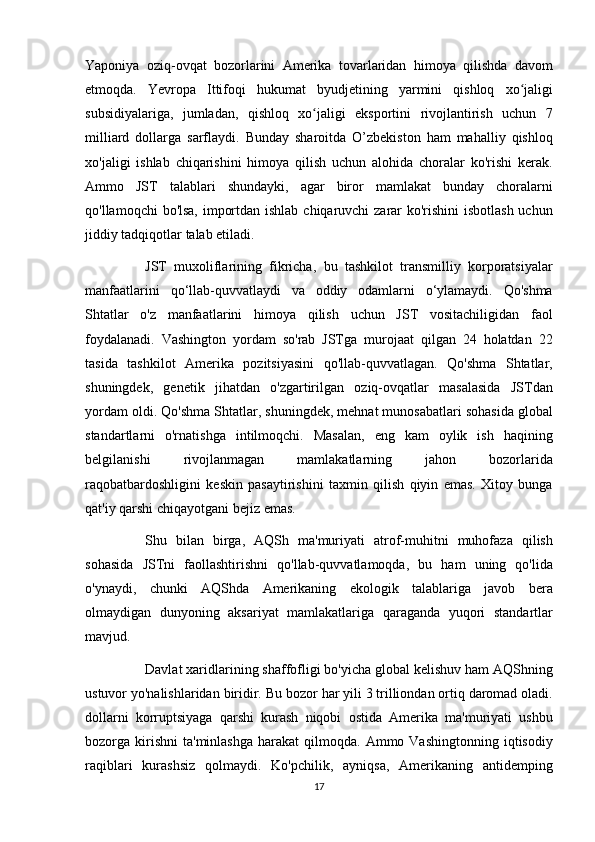 Yaponiya oziq-ovqat	 bozorlarini	 Amerika	 tovarlaridan	 himoya	 qilishda	 davom
etmoqda.	
 Yevropa	 Ittifoqi	 hukumat	 byudjetining	 yarmini	 qishloq	 xo jaligi	ʻ
subsidiyalariga,	
 jumladan,	 qishloq	 xo jaligi	 eksportini	 rivojlantirish	 uchun	 7	ʻ
milliard	
 dollarga	 sarflaydi.	 Bunday	 sharoitda	 O’zbekiston	 ham	 mahalliy	 qishloq
xo'jaligi	
 ishlab	 chiqarishini	 himoya	 qilish	 uchun	 alohida	 choralar	 ko'rishi	 kerak.
Ammo	
 JST	 talablari	 shundayki,	 agar	 biror	 mamlakat	 bunday	 choralarni
qo'llamoqchi	
 bo'lsa,	 importdan	 ishlab	 chiqaruvchi	 zarar	 ko'rishini	 isbotlash	 uchun
jiddiy	
 tadqiqotlar	 talab	 etiladi.
          JST	
 muxoliflarining	 fikricha,	 bu	 tashkilot	 transmilliy	 korporatsiyalar
manfaatlarini	
 qo‘llab-quvvatlaydi	 va	 oddiy	 odamlarni	 o‘ylamaydi.	 Qo'shma
Shtatlar	
 o'z	 manfaatlarini	 himoya	 qilish	 uchun	 JST	 vositachiligidan	 faol
foydalanadi.	
 Vashington	 yordam	 so'rab	 JSTga	 murojaat	 qilgan	 24	 holatdan	 22
tasida	
 tashkilot	 Amerika	 pozitsiyasini	 qo'llab-quvvatlagan.	 Qo'shma	 Shtatlar,
shuningdek,	
 genetik	 jihatdan	 o'zgartirilgan	 oziq-ovqatlar	 masalasida	 JSTdan
yordam	
 oldi.	 Qo'shma	 Shtatlar,	 shuningdek,	 mehnat	 munosabatlari	 sohasida	 global
standartlarni	
 o'rnatishga	 intilmoqchi.	 Masalan,	 eng	 kam	 oylik	 ish	 haqining
belgilanishi	
 	rivojlanmagan	 	mamlakatlarning	 	jahon	 	bozorlarida
raqobatbardoshligini	
 keskin	 pasaytirishini	 taxmin	 qilish	 qiyin	 emas.	 Xitoy	 bunga
qat'iy	
 qarshi	 chiqayotgani	 bejiz	 emas.
          Shu	
 bilan	 birga,	 AQSh	 ma'muriyati	 atrof-muhitni	 muhofaza	 qilish
sohasida	
 JSTni	 faollashtirishni	 qo'llab-quvvatlamoqda,	 bu	 ham	 uning	 qo'lida
o'ynaydi,	
 chunki	 AQShda	 Amerikaning	 ekologik	 talablariga	 javob	 bera
olmaydigan	
 dunyoning	 aksariyat	 mamlakatlariga	 qaraganda	 yuqori	 standartlar
mavjud.
          Davlat	
 xaridlarining	 shaffofligi	 bo'yicha	 global	 kelishuv	 ham	 AQShning
ustuvor	
 yo'nalishlaridan	 biridir.	 Bu	 bozor	 har	 yili	 3 trilliondan	 ortiq	 daromad	 oladi.
dollarni	
 korruptsiyaga	 qarshi	 kurash	 niqobi	 ostida	 Amerika	 ma'muriyati	 ushbu
bozorga	
 kirishni	 ta'minlashga	 harakat	 qilmoqda.	 Ammo	 Vashingtonning	 iqtisodiy
raqiblari	
 kurashsiz	 qolmaydi.	 Ko'pchilik,	 ayniqsa,	 Amerikaning	 antidemping
17