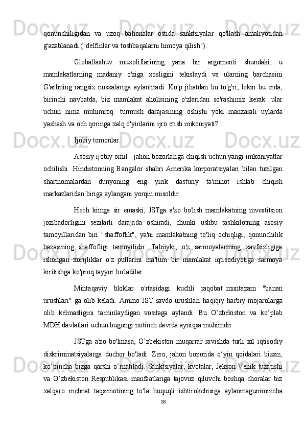 qonunchiligidan va	 uzoq	 bahonalar	 ostida	 sanktsiyalar	 qo'llash	 amaliyotidan
g'azablanadi	
 ("delfinlar	 va	 toshbaqalarni	 himoya	 qilish").
          Globallashuv	
 muxoliflarining	 yana	 bir	 argumenti	 shundaki,	 u
mamlakatlarning	
 madaniy	 o'ziga	 xosligini	 tekislaydi	 va	 ularning	 barchasini
G'arbning	
 rangsiz	 nusxalariga	 aylantiradi.	 Ko'p	 jihatdan	 bu	 to'g'ri,	 lekin	 bu	 erda,
birinchi	
 navbatda,	 biz	 mamlakat	 aholisining	 o'zlaridan	 so'rashimiz	 kerak:	 ular
uchun	
 nima	 muhimroq:	 turmush	 darajasining	 oshishi	 yoki	 manzarali	 uylarda
yashash	
 va	 och	 qoringa	 xalq	 o'yinlarini	 ijro	 etish	 imkoniyati?
          Ijobiy	
 tomonlar.
          Asosiy
 ijobiy	 omil	 - jahon	 bozorlariga	 chiqish	 uchun	 yangi	 imkoniyatlar
ochilishi.	
 Hindistonning	 Bangalor	 shahri	 Amerika	 korporatsiyalari	 bilan	 tuzilgan
shartnomalardan	
 dunyoning	 eng	 yirik	 dasturiy	 ta'minot	 ishlab	 chiqish
markazlaridan	
 biriga	 aylangani	 yorqin	 misoldir.
          Hech	
 kimga	 sir	 emaski,	 JSTga	 a'zo	 bo'lish	 mamlakatning	 investitsion
jozibadorligini	
 sezilarli	 darajada	 oshiradi,	 chunki	 ushbu	 tashkilotning	 asosiy
tamoyillaridan	
 biri	 "shaffoflik",	 ya'ni	 mamlakatning	 to'liq	 ochiqligi,	 qonunchilik
bazasining	
 shaffofligi	 tamoyilidir.	 Tabiiyki,	 o'z	 sarmoyalarining	 xavfsizligiga
ishongan	
 xorijliklar	 o'z	 pullarini	 ma'lum	 bir	 mamlakat	 iqtisodiyotiga	 sarmoya
kiritishga	
 ko'proq	 tayyor	 bo'ladilar.
          Mintaqaviy	
 bloklar	 o'rtasidagi	 kuchli	 raqobat     muntazam	 "banan
urushlari"	
 ga	 olib	 keladi.	 Ammo	 JST	 savdo	 urushlari	 haqiqiy	 harbiy	 mojarolarga
olib	
 kelmasligini	 ta'minlaydigan	 vositaga	 aylandi.	 Bu	 O’zbekiston	 va	 ko‘plab
MDH	
 davlatlari	 uchun	 bugungi	 notinch	 davrda	 ayniqsa	 muhimdir.
          JSTga	
 a'zo	 bo'lmasa,	 O’zbekiston	 muqarrar	 ravishda	 turli	 xil	 iqtisodiy
diskriminatsiyalarga	
 duchor	 bo'ladi.	 Zero,	 jahon	 bozorida	 o‘yin	 qoidalari	 bizsiz,
ko‘pincha	
 bizga	 qarshi	 o‘rnatiladi.	 Sanktsiyalar,	 kvotalar,	 Jekson-Venik	 tuzatishi
va	
 O’zbekiston	 Respublikasi	 manfaatlariga	 tajovuz	 qiluvchi	 boshqa	 choralar	 biz
xalqaro	
 mehnat	 taqsimotining	 to'la	 huquqli	 ishtirokchisiga	 aylanmagunimizcha
18 