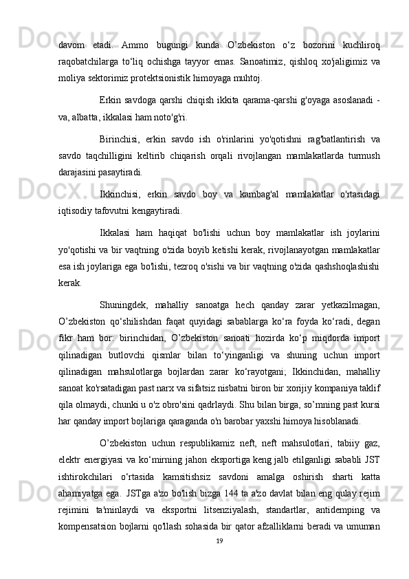 davom etadi.	 Ammo	 bugungi	 kunda	 O’zbekiston	 o‘z	 bozorini	 kuchliroq
raqobatchilarga	
 to‘liq	 ochishga	 tayyor	 emas.	 Sanoatimiz,	 qishloq	 xo'jaligimiz	 va
moliya	
 sektorimiz	 protektsionistik	 himoyaga	 muhtoj.
          Erkin	
 savdoga	 qarshi	 chiqish	 ikkita	 qarama-qarshi	 g'oyaga	 asoslanadi	 -
va,	
 albatta,	 ikkalasi	 ham	 noto'g'ri.
          Birinchisi,	
 erkin	 savdo	 ish	 o'rinlarini	 yo'qotishni	 rag'batlantirish	 va
savdo	
 taqchilligini	 keltirib	 chiqarish	 orqali	 rivojlangan	 mamlakatlarda	 turmush
darajasini	
 pasaytiradi.
          Ikkinchisi,	
 erkin	 savdo	 boy	 va	 kambag'al	 mamlakatlar	 o'rtasidagi
iqtisodiy	
 tafovutni	 kengaytiradi.
          Ikkalasi
 ham	 haqiqat	 bo'lishi	 uchun	 boy	 mamlakatlar	 ish	 joylarini
yo'qotishi	
 va	 bir	 vaqtning	 o'zida	 boyib	 ketishi	 kerak,	 rivojlanayotgan	 mamlakatlar
esa	
 ish	 joylariga	 ega	 bo'lishi,	 tezroq	 o'sishi	 va	 bir	 vaqtning	 o'zida	 qashshoqlashishi
kerak.
          Shuningdek,	
 mahalliy	 sanoatga	 hech	 qanday	 zarar	 yetkazilmagan,
O’zbekiston	
 qo‘shilishdan	 faqat	 quyidagi	 sabablarga	 ko‘ra	 foyda	 ko‘radi,	 degan
fikr	
 ham	 bor:	 birinchidan,	 O’zbekiston     sanoati	 hozirda	 ko‘p	 miqdorda	 import
qilinadigan	
 butlovchi	 qismlar	 bilan	 to‘yinganligi	 va	 shuning	 uchun	 import
qilinadigan	
 mahsulotlarga	 bojlardan	 zarar	 ko‘rayotgani;	 Ikkinchidan,	 mahalliy
sanoat	
 ko'rsatadigan	 past	 narx	 va	 sifatsiz	 nisbatni	 biron	 bir	 xorijiy	 kompaniya	 taklif
qila	
 olmaydi,	 chunki	 u o'z	 obro'sini	 qadrlaydi.	 Shu	 bilan	 birga,	 so’mning	 past	 kursi
har	
 qanday	 import	 bojlariga	 qaraganda	 o'n	 barobar	 yaxshi	 himoya	 hisoblanadi.
          O’zbekiston	
 uchun	 respublikamiz	 neft,	 neft	 mahsulotlari,	 tabiiy	 gaz,
elektr	
 energiyasi	 va	 ko‘mirning	 jahon	 eksportiga   keng	 jalb	 etilganligi	 sababli	 JST
ishtirokchilari	
 o‘rtasida	 kamsitishsiz	 savdoni	 amalga	 oshirish	 sharti	 katta
ahamiyatga	
 ega.     JSTga	 a'zo	 bo'lish	 bizga	 144	 ta	 a'zo	 davlat	 bilan	 eng	 qulay	 rejim
rejimini	
 ta'minlaydi	 va	 eksportni	 litsenziyalash,	 standartlar,	 antidemping	 va
kompensatsion	
 bojlarni	 qo'llash	 sohasida	 bir	 qator	 afzalliklarni	 beradi	 va	 umuman
19