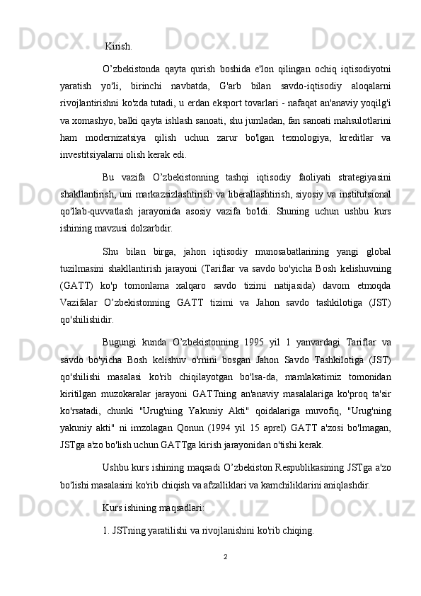             Kirish.  
          O’zbekistonda qayta	 qurish	 boshida	 e'lon	 qilingan	 ochiq	 iqtisodiyotni
yaratish	
 yo'li,	 birinchi	 navbatda,	 G'arb	 bilan	 savdo-iqtisodiy	 aloqalarni
rivojlantirishni	
 ko'zda	 tutadi,	 u erdan	 eksport	 tovarlari	 - nafaqat	 an'anaviy	 yoqilg'i
va	
 xomashyo,	 balki	 qayta	 ishlash	 sanoati,	 shu	 jumladan,	 fan	 sanoati	 mahsulotlarini
ham	
 modernizatsiya	 qilish	 uchun	 zarur	 bo'lgan	 texnologiya,	 kreditlar	 va
investitsiyalarni	
 olish	 kerak	 edi.
          Bu	
 vazifa	 O’zbekistonning	 tashqi	 iqtisodiy	 faoliyati	 strategiyasini
shakllantirish,	
 uni	 markazsizlashtirish	 va	 liberallashtirish,	 siyosiy	 va	 institutsional
qo'llab-quvvatlash	
 jarayonida	 asosiy	 vazifa	 bo'ldi.	 Shuning	 uchun	 ushbu	 kurs
ishining	
 mavzusi	 dolzarbdir.
          Shu	
 bilan	 birga,	 jahon	 iqtisodiy	 munosabatlarining	 yangi	 global
tuzilmasini	
 shakllantirish	 jarayoni	 (Tariflar	 va	 savdo	 bo'yicha	 Bosh	 kelishuvning
(GATT)	
 ko'p	 tomonlama	 xalqaro	 savdo	 tizimi	 natijasida)	 davom	 etmoqda
Vazifalar	
 O’zbekistonning	 GATT	 tizimi	 va	 Jahon	 savdo	 tashkilotiga	 (JST)
qo'shilishidir.
          Bugungi	
 kunda	 O’zbekistonning	 1995	 yil	 1 yanvardagi	 Tariflar	 va
savdo	
 bo'yicha	 Bosh	 kelishuv	 o'rnini	 bosgan	 Jahon	 Savdo	 Tashkilotiga	 (JST)
qo'shilishi	
 masalasi	 ko'rib	 chiqilayotgan	 bo'lsa-da,	 mamlakatimiz	 tomonidan
kiritilgan	
 muzokaralar	 jarayoni	 GATTning	 an'anaviy	 masalalariga	 ko'proq	 ta'sir
ko'rsatadi,	
 chunki	 "Urug'ning	 Yakuniy	 Akti"	 qoidalariga	 muvofiq,	 "Urug'ning
yakuniy	
 akti"	 ni	 imzolagan	 Qonun	 (1994	 yil	 15	 aprel)	 GATT	 a'zosi	 bo'lmagan,
JSTga	
 a'zo	 bo'lish	 uchun	 GATTga	 kirish	 jarayonidan	 o'tishi	 kerak.
          Ushbu	
 kurs	 ishining	 maqsadi	 O’zbekiston	 Respublikasining	 JSTga	 a'zo
bo'lishi	
 masalasini	 ko'rib	 chiqish	 va	 afzalliklari	 va	 kamchiliklarini	 aniqlashdir.
          Kurs	
 ishining	 maqsadlari:
          1.	
 JSTning	 yaratilishi	 va	 rivojlanishini	 ko'rib	 chiqing.
2 