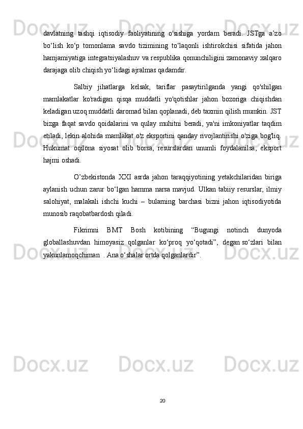 davlatning tashqi	 iqtisodiy	 faoliyatining	 o'sishiga	 yordam	 beradi.	 JSTga	 a’zo
bo‘lish	
 ko‘p	 tomonlama	 savdo	 tizimining	 to‘laqonli	 ishtirokchisi	 sifatida	 jahon
hamjamiyatiga	
 integratsiyalashuv	 va	 respublika	 qonunchiligini	 zamonaviy	 xalqaro
darajaga	
 olib	 chiqish	 yo‘lidagi	 ajralmas	 qadamdir.
          Salbiy	
 jihatlarga	 kelsak,	 tariflar	 pasaytirilganda	 yangi	 qo'shilgan
mamlakatlar	
 ko'radigan	 qisqa	 muddatli	 yo'qotishlar	 jahon	 bozoriga	 chiqishdan
keladigan	
 uzoq	 muddatli	 daromad	 bilan	 qoplanadi,	 deb	 taxmin	 qilish	 mumkin.	 JST
bizga	
 faqat	 savdo	 qoidalarini	 va	 qulay	 muhitni	 beradi,	 ya'ni	 imkoniyatlar	 taqdim
etiladi,	
 lekin	 alohida	 mamlakat	 o'z	 eksportini	 qanday	 rivojlantirishi	 o'ziga	 bog'liq.
Hukumat	
 oqilona	 siyosat	 olib	 borsa,	 resurslardan	 unumli	 foydalanilsa,	 eksport
hajmi	
 oshadi.
          O’zbekistonda	
 XXI	 asrda	 jahon	 taraqqiyotining	 yetakchilaridan	 biriga
aylanish	
 uchun	 zarur	 bo‘lgan	 hamma	 narsa	 mavjud.	 Ulkan	 tabiiy	 resurslar,	 ilmiy
salohiyat,	
 malakali	 ishchi	 kuchi	 – bularning	 barchasi	 bizni	 jahon	 iqtisodiyotida
munosib	
 raqobatbardosh	 qiladi.
          Fikrimni	
 BMT	 Bosh	 kotibining	 “Bugungi	 notinch	 dunyoda
globallashuvdan	
 himoyasiz	 qolganlar	 ko‘proq	 yo‘qotadi”,	 degan   so‘zlari	 bilan
yakunlamoqchiman    	
.   Ana	 o‘shalar	 ortda	 qolganlardir”.  
20