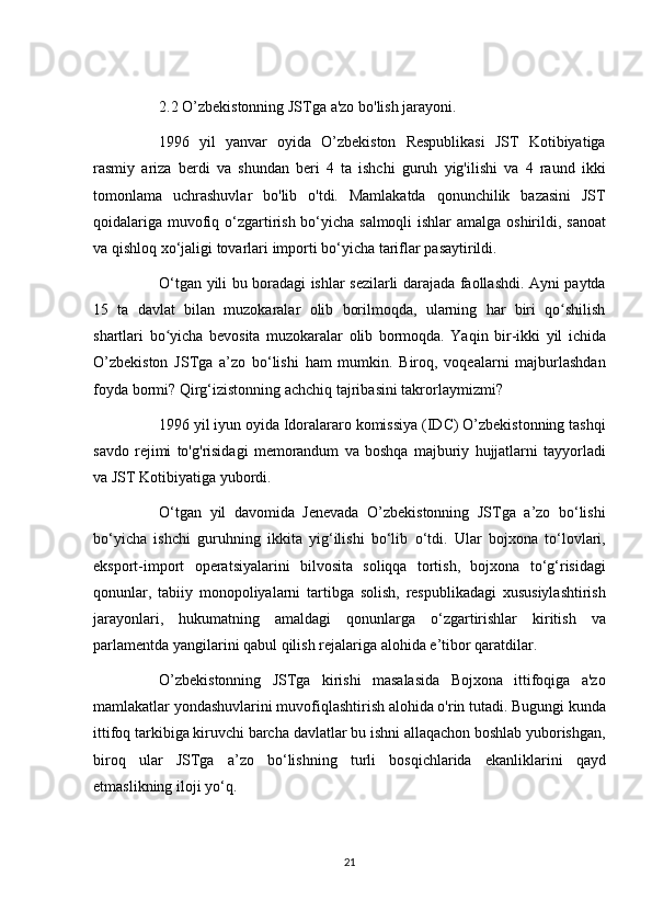           2.2 O’zbekistonning	 JSTga	 a'zo	 bo'lish	 jarayoni.  
          1996	
 yil	 yanvar	 oyida	 O’zbekiston	 Respublikasi	 JST	 Kotibiyatiga
rasmiy	
 ariza	 berdi	 va	 shundan	 beri	 4 ta	 ishchi	 guruh	 yig'ilishi	 va	 4 raund	 ikki
tomonlama	
 uchrashuvlar	 bo'lib	 o'tdi.	 Mamlakatda	 qonunchilik	 bazasini	 JST
qoidalariga	
 muvofiq	 o‘zgartirish	 bo‘yicha	 salmoqli	 ishlar	 amalga	 oshirildi,	 sanoat
va	
 qishloq	 xo‘jaligi	 tovarlari	 importi	 bo‘yicha	 tariflar	 pasaytirildi.
          O‘tgan	
 yili	 bu	 boradagi	 ishlar	 sezilarli	 darajada	 faollashdi.	 Ayni	 paytda
15	
 ta	 davlat	 bilan	 muzokaralar	 olib	 borilmoqda,	 ularning	 har	 biri	 qo shilish	ʻ
shartlari	
 bo yicha	 bevosita	 muzokaralar	 olib	 bormoqda.	 Yaqin	 bir-ikki	 yil	 ichida	ʻ
O’zbekiston
 JSTga	 a’zo	 bo‘lishi	 ham	 mumkin.	 Biroq,	 voqealarni	 majburlashdan
foyda	
 bormi?	 Qirg‘izistonning	 achchiq	 tajribasini	 takrorlaymizmi?
          1996	
 yil	 iyun	 oyida	 Idoralararo	 komissiya	 (IDC)	 O’zbekistonning	 tashqi
savdo	
 rejimi	 to'g'risidagi	 memorandum	 va	 boshqa	 majburiy	 hujjatlarni	 tayyorladi
va	
 JST	 Kotibiyatiga	 yubordi.
          O‘tgan	
 yil	 davomida	 Jenevada	 O’zbekistonning	 JSTga	 a’zo	 bo‘lishi
bo‘yicha	
 ishchi	 guruhning	 ikkita	 yig‘ilishi	 bo‘lib	 o‘tdi.	 Ular	 bojxona	 to‘lovlari,
eksport-import	
 operatsiyalarini	 bilvosita	 soliqqa	 tortish,	 bojxona	 to‘g‘risidagi
qonunlar,	
 tabiiy	 monopoliyalarni	 tartibga	 solish,	 respublikadagi	 xususiylashtirish
jarayonlari,	
 hukumatning	 amaldagi	 qonunlarga	 o‘zgartirishlar	 kiritish	 va
parlamentda	
 yangilarini	 qabul	 qilish	 rejalariga	 alohida	 e’tibor	 qaratdilar.
          O’zbekistonning	
 JSTga	 kirishi	 masalasida	 Bojxona	 ittifoqiga	 a'zo
mamlakatlar	
 yondashuvlarini	 muvofiqlashtirish	 alohida	 o'rin	 tutadi.	 Bugungi	 kunda
ittifoq	
 tarkibiga	 kiruvchi	 barcha	 davlatlar	 bu	 ishni	 allaqachon	 boshlab	 yuborishgan,
biroq	
 ular	 JSTga	 a’zo	 bo‘lishning	 turli	 bosqichlarida	 ekanliklarini	 qayd
etmaslikning	
 iloji	 yo‘q.
21 