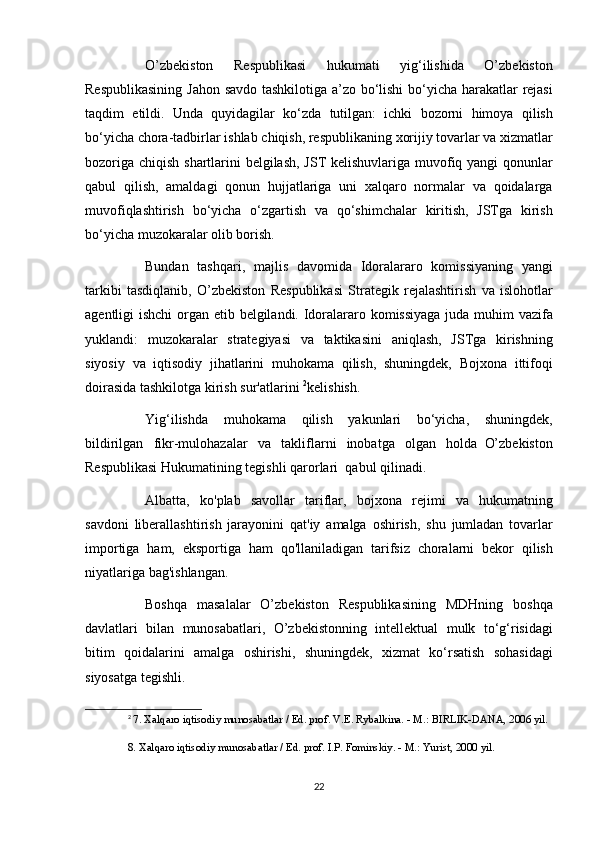 O’zbekiston 	Respublikasi	 	hukumati	 	yig‘ilishida	 	O’zbekiston
Respublikasining	
 Jahon	 savdo	 tashkilotiga	 a’zo	 bo‘lishi	 bo‘yicha	 harakatlar	 rejasi
taqdim	
 etildi.	 Unda	 quyidagilar	 ko‘zda	 tutilgan:	 ichki	 bozorni	 himoya	 qilish
bo‘yicha	
 chora-tadbirlar	 ishlab	 chiqish,	 respublikaning	 xorijiy	 tovarlar	 va	 xizmatlar
bozoriga	
 chiqish	 shartlarini	 belgilash,	 JST	 kelishuvlariga	 muvofiq	 yangi	 qonunlar
qabul	
 qilish,	 amaldagi	 qonun	 hujjatlariga	 uni	 xalqaro	 normalar	 va	 qoidalarga
muvofiqlashtirish	
 bo‘yicha	 o‘zgartish	 va	 qo‘shimchalar	 kiritish,	 JSTga	 kirish
bo‘yicha	
 muzokaralar	 olib	 borish.
          Bundan	
 tashqari,	 majlis	 davomida	 Idoralararo	 komissiyaning	 yangi
tarkibi	
 tasdiqlanib,	 O’zbekiston	 Respublikasi	 Strategik	 rejalashtirish	 va	 islohotlar
agentligi	
 ishchi	 organ	 etib	 belgilandi.	 Idoralararo	 komissiyaga	 juda	 muhim	 vazifa
yuklandi:	
 muzokaralar	 strategiyasi	 va	 taktikasini	 aniqlash,	 JSTga	 kirishning
siyosiy	
 va	 iqtisodiy	 jihatlarini	 muhokama	 qilish,	 shuningdek,	 Bojxona	 ittifoqi
doirasida	
 tashkilotga	 kirish	 sur'atlarini	  2
kelishish.
          Yig‘ilishda	
 muhokama	 qilish	 yakunlari	 bo‘yicha,	 shuningdek,
bildirilgan	
 fikr-mulohazalar	 va	 takliflarni	 inobatga	 olgan	 holda     O’zbekiston
Respublikasi   Hukumatining	
 tegishli	 qarorlari    	qabul	 qilinadi.
          Albatta,	
 ko'plab	 savollar	 tariflar,	 bojxona	 rejimi	 va	 hukumatning
savdoni	
 liberallashtirish	 jarayonini	 qat'iy	 amalga	 oshirish,	 shu	 jumladan	 tovarlar
importiga	
 ham,	 eksportiga	 ham	 qo'llaniladigan	 tarifsiz	 choralarni	 bekor	 qilish
niyatlariga	
 bag'ishlangan.
          Boshqa	
 masalalar	 O’zbekiston	 Respublikasining	 MDHning	 boshqa
davlatlari	
 bilan	 munosabatlari,	 O’zbekistonning	 intellektual	 mulk	 to‘g‘risidagi
bitim	
 qoidalarini	 amalga	 oshirishi,	 shuningdek,	 xizmat	 ko‘rsatish	 sohasidagi
siyosatga	
 tegishli.
2
  7.
 Xalqaro	 iqtisodiy	 munosabatlar	 / Ed.	 prof.	 V.E.	 Rybalkina.	 - M.:	 BIRLIK-DANA,	 2006	 yil.
8.	
 Xalqaro	 iqtisodiy	 munosabatlar	 / Ed.	 prof.	 I.P.	 Fominskiy.	 - M.:	 Yurist,	 2000	 yil.
22