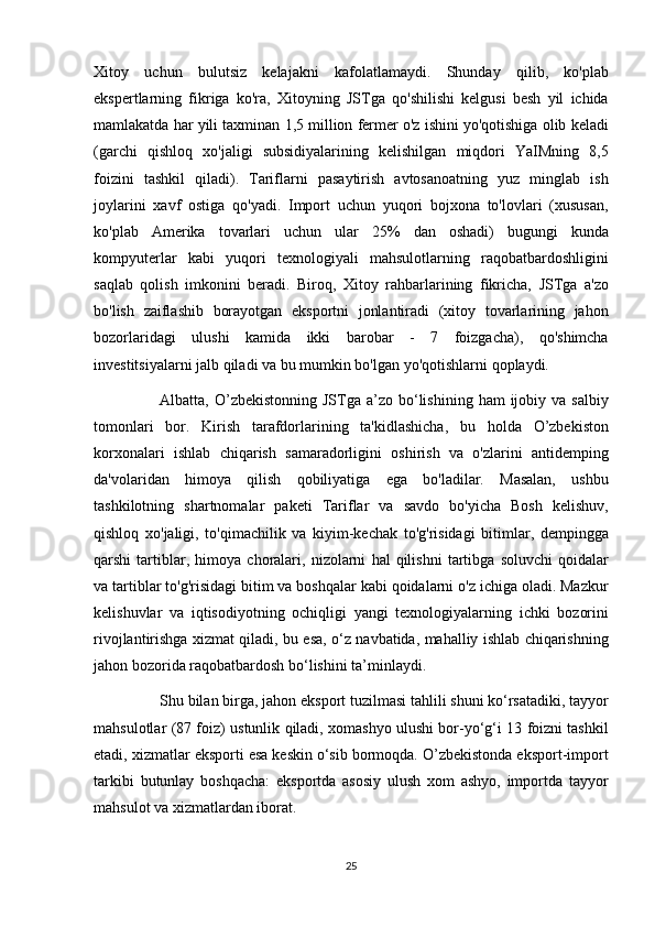 Xitoy uchun	 bulutsiz	 kelajakni	 kafolatlamaydi.	 Shunday	 qilib,	 ko'plab
ekspertlarning	
 fikriga	 ko'ra,	 Xitoyning	 JSTga	 qo'shilishi	 kelgusi	 besh	 yil	 ichida
mamlakatda	
 har	 yili	 taxminan	 1,5	 million	 fermer	 o'z	 ishini	 yo'qotishiga	 olib	 keladi
(garchi	
 qishloq	 xo'jaligi	 subsidiyalarining	 kelishilgan	 miqdori	 YaIMning	 8,5
foizini	
 tashkil	 qiladi).	 Tariflarni	 pasaytirish	 avtosanoatning	 yuz	 minglab	 ish
joylarini	
 xavf	 ostiga	 qo'yadi.	 Import	 uchun	 yuqori	 bojxona	 to'lovlari	 (xususan,
ko'plab	
 Amerika	 tovarlari	 uchun	 ular	 25%	 dan	 oshadi)	 bugungi	 kunda
kompyuterlar	
 kabi	 yuqori	 texnologiyali	 mahsulotlarning	 raqobatbardoshligini
saqlab	
 qolish	 imkonini	 beradi.	 Biroq,	 Xitoy	 rahbarlarining	 fikricha,	 JSTga	 a'zo
bo'lish	
 zaiflashib	 borayotgan	 eksportni	 jonlantiradi	 (xitoy	 tovarlarining	 jahon
bozorlaridagi	
 ulushi	 kamida	 ikki	 barobar	 -	 7	 foizgacha),	 qo'shimcha
investitsiyalarni	
 jalb	 qiladi	 va	 bu	 mumkin	 bo'lgan	 yo'qotishlarni	 qoplaydi.
          Albatta,	
 O’zbekistonning	 JSTga	 a’zo	 bo‘lishining	 ham	 ijobiy	 va	 salbiy
tomonlari	
 bor.	 Kirish	 tarafdorlarining	 ta'kidlashicha,	 bu	 holda	 O’zbekiston
korxonalari	
 ishlab	 chiqarish	 samaradorligini	 oshirish	 va	 o'zlarini	 antidemping
da'volaridan	
 himoya	 qilish	 qobiliyatiga	 ega	 bo'ladilar.	 Masalan,	 ushbu
tashkilotning	
 shartnomalar	 paketi	 Tariflar	 va	 savdo	 bo'yicha	 Bosh	 kelishuv,
qishloq	
 xo'jaligi,	 to'qimachilik	 va	 kiyim-kechak	 to'g'risidagi	 bitimlar,	 dempingga
qarshi	
 tartiblar,	 himoya	 choralari,	 nizolarni	 hal	 qilishni	 tartibga	 soluvchi	 qoidalar
va	
 tartiblar	 to'g'risidagi	 bitim	 va	 boshqalar	 kabi	 qoidalarni	 o'z	 ichiga	 oladi.	 Mazkur
kelishuvlar	
 va	 iqtisodiyotning	 ochiqligi	 yangi	 texnologiyalarning	 ichki	 bozorini
rivojlantirishga	
 xizmat	 qiladi,	 bu	 esa,	 o‘z	 navbatida,	 mahalliy	 ishlab	 chiqarishning
jahon	
 bozorida	 raqobatbardosh	 bo‘lishini	 ta’minlaydi.
          Shu	
 bilan	 birga,	 jahon	 eksport	 tuzilmasi	 tahlili	 shuni	 ko‘rsatadiki,	 tayyor
mahsulotlar	
 (87	 foiz)	 ustunlik	 qiladi,	 xomashyo	 ulushi	 bor-yo‘g‘i	 13	 foizni	 tashkil
etadi,	
 xizmatlar	 eksporti	 esa	 keskin	 o‘sib	 bormoqda.	 O’zbekistonda	 eksport-import
tarkibi	
 butunlay	 boshqacha:	 eksportda	 asosiy	 ulush	 xom	 ashyo,	 importda	 tayyor
mahsulot	
 va	 xizmatlardan	 iborat.
25