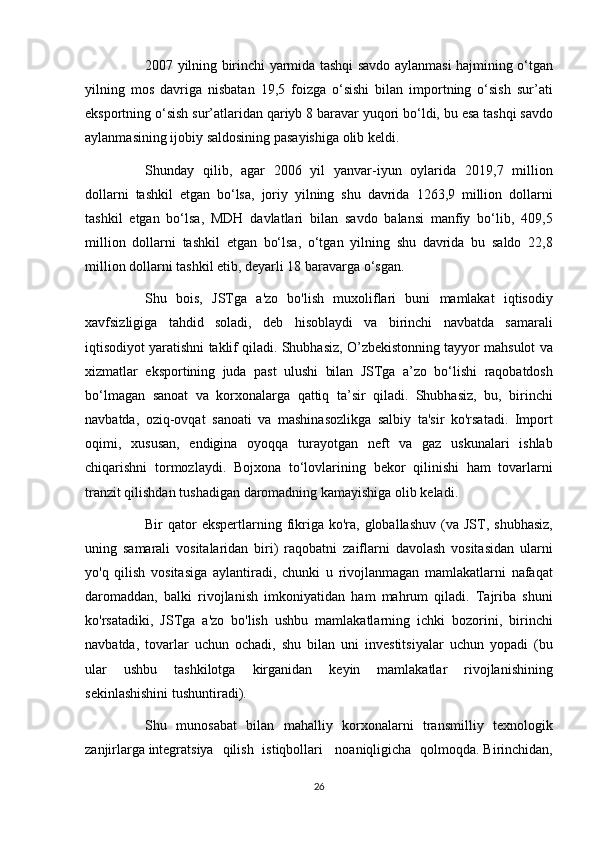           2007 yilning	 birinchi	 yarmida	 tashqi	 savdo	 aylanmasi	 hajmining	 o‘tgan
yilning	
 mos	 davriga	 nisbatan	 19,5	 foizga	 o‘sishi	 bilan	 importning	 o‘sish	 sur’ati
eksportning	
 o‘sish	 sur’atlaridan	 qariyb	 8 baravar	 yuqori	 bo‘ldi,	 bu	 esa	 tashqi	 savdo
aylanmasining	
 ijobiy	 saldosining	 pasayishiga	 olib	 keldi.
          Shunday	
 qilib,	 agar	 2006	 yil	 yanvar-iyun	 oylarida	 2019,7	 million
dollarni	
 tashkil	 etgan	 bo‘lsa,	 joriy	 yilning	 shu	 davrida	 1263,9	 million	 dollarni
tashkil	
 etgan	 bo‘lsa,	 MDH	 davlatlari	 bilan	 savdo	 balansi	 manfiy	 bo‘lib,	 409,5
million	
 dollarni	 tashkil	 etgan	 bo‘lsa,	 o‘tgan	 yilning	 shu	 davrida	 bu	 saldo	 22,8
million	
 dollarni	 tashkil	 etib,	 deyarli	 18	 baravarga	 o‘sgan.
          Shu	
 bois,	 JSTga	 a'zo	 bo'lish	 muxoliflari	 buni	 mamlakat	 iqtisodiy
xavfsizligiga	
 tahdid	 soladi,	 deb	 hisoblaydi	 va	 birinchi	 navbatda	 samarali
iqtisodiyot	
 yaratishni	 taklif	 qiladi.	 Shubhasiz,	 O’zbekistonning	 tayyor	 mahsulot	 va
xizmatlar	
 eksportining	 juda	 past	 ulushi	 bilan	 JSTga	 a’zo	 bo‘lishi	 raqobatdosh
bo‘lmagan	
 sanoat	 va	 korxonalarga	 qattiq	 ta’sir	 qiladi.	 Shubhasiz,	 bu,	 birinchi
navbatda,	
 oziq-ovqat	 sanoati	 va	 mashinasozlikga	 salbiy	 ta'sir	 ko'rsatadi.	 Import
oqimi,	
 xususan,	 endigina	 oyoqqa	 turayotgan	 neft	 va	 gaz	 uskunalari	 ishlab
chiqarishni	
 tormozlaydi.	 Bojxona	 to‘lovlarining	 bekor	 qilinishi	 ham	 tovarlarni
tranzit	
 qilishdan	 tushadigan	 daromadning	 kamayishiga	 olib	 keladi.
          Bir	
 qator	 ekspertlarning	 fikriga	 ko'ra,	 globallashuv	 (va	 JST,	 shubhasiz,
uning	
 samarali	 vositalaridan	 biri)	 raqobatni	 zaiflarni	 davolash	 vositasidan	 ularni
yo'q	
 qilish	 vositasiga	 aylantiradi,	 chunki	 u rivojlanmagan	 mamlakatlarni	 nafaqat
daromaddan,	
 balki	 rivojlanish	 imkoniyatidan	 ham	 mahrum	 qiladi.	 Tajriba	 shuni
ko'rsatadiki,	
 JSTga	 a'zo	 bo'lish	 ushbu	 mamlakatlarning	 ichki	 bozorini,	 birinchi
navbatda,	
 tovarlar	 uchun	 ochadi,	 shu	 bilan	 uni	 investitsiyalar	 uchun	 yopadi	 (bu
ular	
 	ushbu	 	tashkilotga	 	kirganidan	 	keyin	 	mamlakatlar	 	rivojlanishining
sekinlashishini	
 tushuntiradi).
          Shu
 munosabat	 bilan	 mahalliy	 korxonalarni	 transmilliy	 texnologik
zanjirlarga   integratsiya	
 qilish	 istiqbollari    	noaniqligicha	 qolmoqda.   Birinchidan,
26 