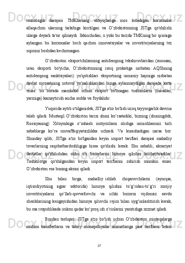 texnologik darajasi	 TMKlarning	 ehtiyojlariga	 mos	 keladigan	 korxonalar
allaqachon	
 ularning	 tarkibiga	 kiritilgan	 va	 O’zbekistonning	 JSTga	 qo'shilishi
ularga	
 deyarli	 ta'sir	 qilmaydi.	 Ikkinchidan,	 u yoki	 bu	 tarzda	 TMKning	 bir	 qismiga
aylangan	
 bu	 korxonalar	 hech	 qachon	 innovatsiyalar	 va	 investitsiyalarning	 tez
oqimini	
 boshdan	 kechirmagan.
          O’zbekiston	
 eksportchilarining	 antidemping	 tekshiruvlaridan	 (xususan,
uran	
 eksporti	 bo'yicha,	 O’zbekistonning	 issiq	 prokatiga	 nisbatan	 AQShning
antidemping	
 sanktsiyalari)	 yo'qotishlari	 eksportning	 umumiy	 hajmiga	 nisbatan
davlat	
 siyosatining	 ustuvor	 yo'nalishlaridan	 biriga	 aylanmaydigan	 darajada	 katta
emas:	
 bu	 borada	 mamlakat	 uchun	 eksport	 bo'lmagan	 tushumlarni	 (masalan,
yarmiga)	
 kamaytirish	 ancha	 sodda	 va	 foydalidir.
          Yuqorida	
 aytib	 o'tilganidek,	 JSTga	 a'zo	 bo'lish	 uzoq	 tayyorgarlik	 davrini
talab	
 qiladi.	 Mustaqil	 O’zbekiston	 tarixi	 shuni	 ko‘rsatadiki,	 bizning	 (shuningdek,
Rossiyaning)	
 Xitoynikiga	 o‘xshash	 imtiyozlarni	 olishga	 urinishlarimiz	 turli
sabablarga	
 ko‘ra	 muvaffaqiyatsizlikka	 uchradi.	 Va	 kurashadigan	 narsa	 bor.
Shunday	
 qilib,	 JSTga	 a'zo	 bo'lgandan	 keyin	 import	 tariflari	 darajasi	 mahalliy
tovarlarning	
 raqobatbardoshligiga	 hissa	 qo'shishi	 kerak.	 Shu	 sababli,	 aksariyat
davlatlar	
 qo'shilishdan	 oldin	 o'z	 bozorlarini	 himoya	 qilishni	 kuchaytiradilar:
Tashkilotga	
 qo'shilgandan	 keyin	 import	 tariflarini	 oshirish	 mumkin	 emas.
O’zbekiston	
 esa	 buning	 aksini	 qiladi.
          Shu	
 	bilan	 	birga,	 	mahalliy     ishlab	 	chiqaruvchilarni	 	(ayniqsa,
iqtisodiyotning	
 agrar	 sektorida)	 himoya	 qilishni	 to‘g‘ridan-to‘g‘ri	 xorijiy
investitsiyalarni	
 qo‘llab-quvvatlovchi	 va	 ichki	 bozorni	 vijdonsiz	 savdo
sheriklarining	
 kengayishidan	 himoya	 qiluvchi	 rejim	 bilan	 uyg‘unlashtirish	 kerak,
bu	
 esa	 respublikada	 imkon	 qadar	 ko‘proq	 ish	 o‘rinlarini	 yaratishga	 xizmat	 qiladi.
          Bundan	
 tashqari,	 JSTga	 a'zo	 bo'lish	 uchun	 O’zbekiston	 mintaqalarga
muhim	
 transfertlarni	 va	 tabiiy	 monopoliyalar	 xizmatlariga	 past	 tariflarni	 bekor
27