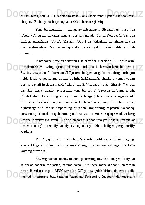qilishi kerak,	 chunki	 JST	 talablariga	 ko'ra	 ular	 eksport	 subsidiyalari	 sifatida	 ko'rib
chiqiladi.	
 Bu	 bizga	 hech	 qanday	 yaxshilik	 keltirmasligi	 aniq.
          Yana	
 bir	 muammo	 - mintaqaviy	 integratsiya.	 Globallashuv	 sharoitida
tobora	
 ko'proq	 mamlakatlar	 unga	 e'tibor	 qaratmoqda.	 Bunga	 Yevropada	 Yevropa
Ittifoqi,	
 Amerikada	 NAFTA	 (Kanada,	 AQSH	 va	 Meksikani	 birlashtiruvchi)	 va
mamlakatimizdagi	
 Yevroosiyo	 iqtisodiy	 hamjamiyatini	 misol	 qilib	 keltirish
mumkin.
          Mintaqaviy	
 protektsionizmning	 kuchayishi	 sharoitida	 JST	 qoidalarini
mensimaslik	
 va	 uning	 qarorlarini	 mensimaslik	 endi	 kamdan-kam	 hol	 emas.
Bunday	
 vaziyatda	 O’zbekiston	 JSTga	 a'zo	 bo'lgan	 va	 global	 raqobatga	 ochilgan
holda	
 faqat	 yo'qotishlarga	 duchor	 bo'lishi	 kafolatlanadi,	 chunki	 u xomashyodan
boshqa	
 deyarli	 hech	 narsa	 taklif	 qila	 olmaydi.	 Vaziyat	 bir	 qator	 Sharqiy	 Yevropa
davlatlarining	
 (mahalliy	 eksportning	 yana	 bir	 qismi)	 Yevropa	 Ittifoqiga	 kirishi
(O’zbekiston	
 eksportining	 asosiy	 oqimi	 ketadigan)	 bilan	 yanada	 og'irlashadi.
Bularning	
 barchasi	 muqarrar	 ravishda	 O’zbekiston	 iqtisodiyoti	 uchun	 salbiy
oqibatlarga	
 olib	 keladi:	 eksportning	 qisqarishi,	 importning	 ko'payishi	 va	 tashqi
qarzlarning	
 to'lanishi	 respublikaning	 oltin-valyuta	 zaxiralarini	 qisqartiradi	 va	 keng
ko'lamli	
 devalvatsiya	 xavfini	 keltirib	 chiqaradi.	 Faqat	 bitta	 yo'l	 bo'ladi	 - mamlakat
uchun	
 o'ta	 og'ir	 iqtisodiy	 va	 siyosiy	 oqibatlarga	 olib	 keladigan	 yangi	 xorijiy
kreditlar.
          Shunday	
 qilib,	 xulosa	 aniq	 bo'ladi:	 shoshilmaslik	 kerak,	 chunki	 bugungi
kunda	
 JSTga	 shoshilinch	 kirish	 mamlakatning	 iqtisodiy	 xavfsizligiga	 juda	 katta
xavf	
 tug'dirmoqda.
          Shuning	
 uchun,	 ushbu	 muhim	 qadamning	 mumkin	 bo'lgan	 ijobiy	 va
salbiy	
 oqibatlarini	 taqqoslab,	 hamma	 narsani	 bir	 necha	 marta	 diqqat	 bilan	 tortish
kerak.	
 Bundan	 tashqari,	 MDH	 davlatlari	 JSTga	 hozirgidek	 birin-ketin	 emas,	 balki
mavjud	
 integratsiya	 birlashmalari	 (masalan,	 Yevroosiyo	 Iqtisodiy	 Hamjamiyati)
28