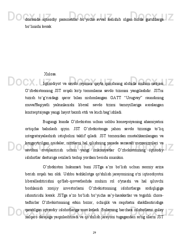 doirasida iqtisodiy	 parametrlar	 bo‘yicha	 avval	 kelishib	 olgan	 holda	 guruhlarga
bo‘linishi	
 kerak.
 
            Xulosa.  
          Iqtisodiyot	
 va	 savdo	 rejimini	 qayta	 qurishning	 alohida	 muhim	 natijasi
O’zbekistonning	
 JST	 orqali	 ko'p	 tomonlama	 savdo	 tizimini	 yangilashdir.	 JSTni
tuzish	
 to g risidagi	 qaror	 bilan	 nishonlangan	 GATT	 “Urugvay”	 raundining	ʻ ʻ
muvaffaqiyatli	
 yakunlanishi	 liberal	 savdo	 tizimi	 tamoyillariga	 asoslangan
kontseptsiyaga	
 yangi	 hayot	 baxsh	 etdi	 va	 kuch	 bag ishladi.	ʻ
          Bugungi	
 kunda	 O’zbekiston	 uchun	 ushbu	 konsepsiyaning	 ahamiyatini
ortiqcha	
 baholash	 qiyin.	 JST	 O’zbekistonga	 jahon	 savdo	 tizimiga	 to‘liq
integratsiyalashish	
 istiqbolini	 taklif	 qiladi.	 JST	 tomonidan	 mustahkamlangan	 va
kengaytirilgan	
 qoidalar,	 nizolarni	 hal	 qilishning	 yanada	 samarali	 mexanizmlari	 va
savdoni	
 rivojlantirish	 uchun	 yangi	 imkoniyatlar	 O’zbekistonning	 iqtisodiy
islohotlar	
 dasturiga	 sezilarli	 tashqi	 yordam	 berishi	 mumkin.
          O’zbekiston	
 hukumati	 buni	 JSTga	 a’zo	 bo‘lish	 uchun	 rasmiy	 ariza
berish	
 orqali	 tan	 oldi.	 Ushbu	 tashkilotga	 qo'shilish	 jarayonining	 o'zi	 iqtisodiyotni
liberallashtirishni	
 qo'llab-quvvatlashda	 muhim	 rol	 o'ynashi	 va	 hal	 qiluvchi
boshlanish	
 xorijiy	 investorlarni	 O’zbekistonning	 islohotlarga	 sodiqligiga
ishontirishi	
 kerak.	 JSTga	 a’zo	 bo‘lish	 bo‘yicha	 sa’y-harakatlar	 va	 tegishli	 chora-
tadbirlar	
 O’zbekistonning	 erkin	 bozor,	 ochiqlik	 va	 raqobatni	 shakllantirishga
qaratilgan	
 iqtisodiy	 islohotlariga	 mos	 keladi.	 Bularning	 barchasi	 islohotlarni	 qulay
xalqaro	
 darajaga	 yaqinlashtiradi	 va	 qo'shilish	 jarayoni	 tugagandan	 so'ng	 ularni	 JST
29