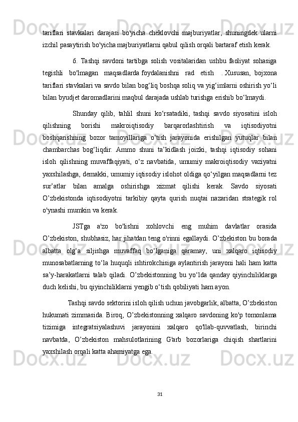 tariflari stavkalari	 darajasi	 bo'yicha	 cheklovchi	 majburiyatlar,	 shuningdek	 ularni
izchil	
 pasaytirish	 bo'yicha	 majburiyatlarni	 qabul	 qilish	 orqali	 bartaraf	 etish	 kerak.
          6.	
 Tashqi	 savdoni	 tartibga	 solish	 vositalaridan     ushbu	 faoliyat	 sohasiga
tegishli	
 bo'lmagan	 maqsadlarda   foydalanishni	 rad	 etish    	.   Xususan,     bojxona
tariflari	
 stavkalari	 va	 savdo	 bilan	 bog‘liq	 boshqa	 soliq	 va	 yig‘imlarni	 oshirish	 yo‘li
bilan	
 byudjet	 daromadlarini	 maqbul	 darajada	 ushlab	 turishga	 erishib	 bo‘lmaydi.
          Shunday	
 qilib,	 tahlil	 shuni	 ko‘rsatadiki,	 tashqi	 savdo	 siyosatini	 isloh
qilishning	
 	borishi	 	makroiqtisodiy	 	barqarorlashtirish	 	va	 	iqtisodiyotni
boshqarishning	
 bozor	 tamoyillariga	 o‘tish	 jarayonida	 erishilgan	 yutuqlar	 bilan
chambarchas	
 bog‘liqdir.	 Ammo	 shuni	 ta’kidlash	 joizki,	 tashqi	 iqtisodiy	 sohani
isloh	
 qilishning	 muvaffaqiyati,	 o‘z	 navbatida,	 umumiy	 makroiqtisodiy	 vaziyatni
yaxshilashga,	
 demakki,	 umumiy	 iqtisodiy	 islohot	 oldiga	 qo‘yilgan	 maqsadlarni	 tez
sur’atlar	
 bilan	 amalga	 oshirishga	 xizmat	 qilishi	 kerak.	 Savdo	 siyosati
O’zbekistonda	
 iqtisodiyotni	 tarkibiy	 qayta	 qurish	 nuqtai	 nazaridan	 strategik	 rol
o'ynashi	
 mumkin	 va	 kerak.
          JSTga	
 a'zo	 bo'lishni	 xohlovchi	 eng	 muhim	 davlatlar	 orasida
O’zbekiston,	
 shubhasiz,	 har	 jihatdan	 teng	 o'rinni	 egallaydi.	 O’zbekiston	 bu	 borada
albatta	
 olg‘a	 siljishga	 muvaffaq	 bo‘lganiga	 qaramay,	 uni	 xalqaro	 iqtisodiy
munosabatlarning	
 to‘la	 huquqli	 ishtirokchisiga	 aylantirish	 jarayoni	 hali	 ham	 katta
sa’y-harakatlarni	
 talab	 qiladi.	 O’zbekistonning	 bu	 yo‘lda	 qanday	 qiyinchiliklarga
duch	
 kelishi,	 bu	 qiyinchiliklarni	 yengib	 o‘tish	 qobiliyati	 ham	 ayon.
    Tashqi	
 savdo	 sektorini	 isloh	 qilish	 uchun	 javobgarlik,	 albatta,	 O’zbekiston
hukumati	
 zimmasida.	 Biroq,	 O’zbekistonning	 xalqaro	 savdoning	 ko'p	 tomonlama
tizimiga	
 integratsiyalashuvi	 jarayonini	 xalqaro	 qo'llab-quvvatlash,	 birinchi
navbatda,	
 O’zbekiston	 mahsulotlarining	 G'arb	 bozorlariga	 chiqish	 shartlarini
yaxshilash	
 orqali	 katta	 ahamiyatga	 ega.
 
31