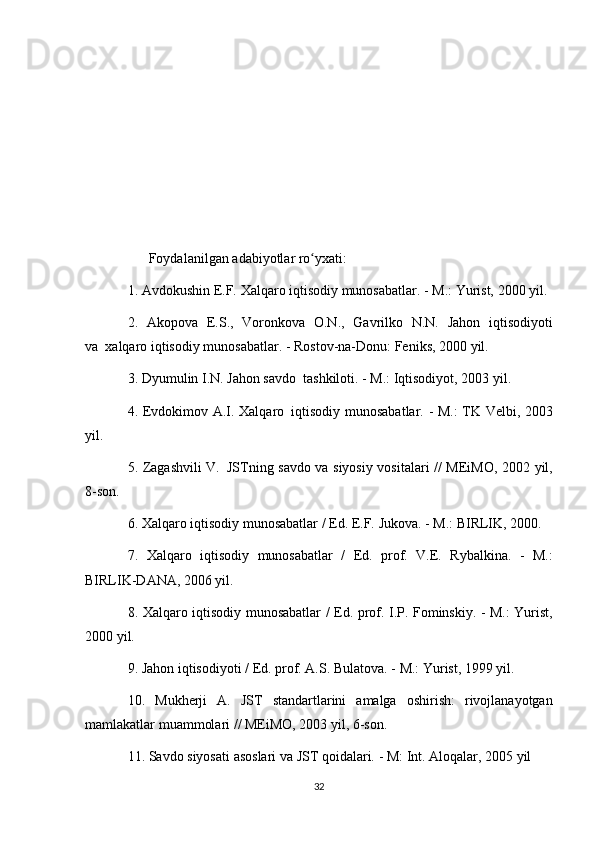 Foydalanilgan adabiyotlar	 ro yxati:	ʻ  
1.	
 Avdokushin	 E.F.	 Xalqaro	 iqtisodiy	 munosabatlar.	 - M.:	 Yurist,	 2000	 yil.
2.	
 Akopova	 E.S.,	 Voronkova	 O.N.,	 Gavrilko	 N.N.	 Jahon	 iqtisodiyoti
va     xalqaro	
 iqtisodiy	 munosabatlar.	 - Rostov-na-Donu:	 Feniks,	 2000	 yil.
3.	
 Dyumulin	 I.N.	 Jahon	 savdo     tashkiloti.	 - M.:	 Iqtisodiyot,	 2003	 yil.
4.	
 Evdokimov	 A.I.	 Xalqaro     iqtisodiy	 munosabatlar.	 - M.:	 TK	 Velbi,	 2003
yil.
5.	
 Zagashvili	 V.     JSTning	 savdo	 va	 siyosiy	 vositalari	 // MEiMO,	 2002	 yil,
8-son.
6.	
 Xalqaro	 iqtisodiy	 munosabatlar	 / Ed.	 E.F.	 Jukova.	 - M.:	 BIRLIK,	 2000.
7.	
 Xalqaro	 iqtisodiy	 munosabatlar	 / Ed.	 prof.	 V.E.	 Rybalkina.	 - M.:
BIRLIK-DANA,	
 2006	 yil.
8.	
 Xalqaro	 iqtisodiy	 munosabatlar	 / Ed.	 prof.	 I.P.	 Fominskiy.	 - M.:	 Yurist,
2000	
 yil.
9.	
 Jahon	 iqtisodiyoti	 / Ed.	 prof.	 A.S.	 Bulatova.	 - M.:	 Yurist,	 1999	 yil.
10.	
 Mukherji	 A.	 JST	 standartlarini	 amalga	 oshirish:	 rivojlanayotgan
mamlakatlar	
 muammolari	 // MEiMO,	 2003	 yil,	 6-son.
11.	
 Savdo	 siyosati	 asoslari	 va	 JST	 qoidalari.	 - M:	 Int.	 Aloqalar,	 2005	 yil
32