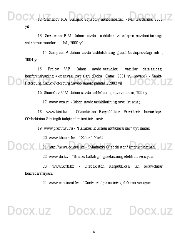 12. Semenov	 R.A.	 Xalqaro     iqtisodiy	 munosabatlar.	 - M.:	 Gardarika,	 2000
yil.
13.	
 Smitienko	 B.M.	 Jahon	 savdo    	tashkiloti	 va   xalqaro	 savdoni   tartibga
solish	
 muammolari    	.   -	 M.,	 2000	 yil.
          14.	
 Sampson	 P.	 Jahon	 savdo	 tashkilotining	 global	 boshqaruvdagi	 roli     ,
2004	
 yil.
15.	
 	Frolov	 	V.F.	 	Jahon	 	savdo     tashkiloti:	 	vazirlar	 	darajasidagi
konferensiyaning	
 4-sessiyasi	 natijalari	 (Doha,	 Qatar,	 2001	 yil	 noyabr)	 - Sankt-
Peterburg,	
 Sankt-Peterburg	 Savdo-sanoat	 palatasi,	 2002	 yil.
16.	
 Shumilov	 V.M.	 Jahon	 savdo	 tashkiloti:	 qonun	 va	 tizim,	 2005	 y
          17.	
 www.wto.ru	 - Jahon	 savdo	 tashkilotining	 sayti	 (ruscha).
18.	
 www.kisi.kz	 –	 O’zbekiston	 Respublikasi	 Prezidenti	 huzuridagi  
O’zbekiston   Strategik	
 tadqiqotlar	 instituti     sayti     .
19.	
 www.prof.msu.ru	 - "Hamkorlik	 uchun	 mutaxassislar"	 uyushmasi.
          20.	
 www.khabar.kz	 – “Xabar”	 YoAJ.
          21.	
 http://news.central.kz	 - "Markaziy	 O’zbekiston"	 internet	 xizmati.
          22.	
 www.dn.kz	 – “Biznes	 haftaligi”	 gazetasining	 elektron	 versiyasi.
          23.	
 www.krrk.kz	 -	 O’zbekiston	 Respublikasi	 ish	 beruvchilar
konfederatsiyasi.
          24.	
 www.continent.kz	 - “Continent”	 jurnalining	 elektron	 versiyasi.
33