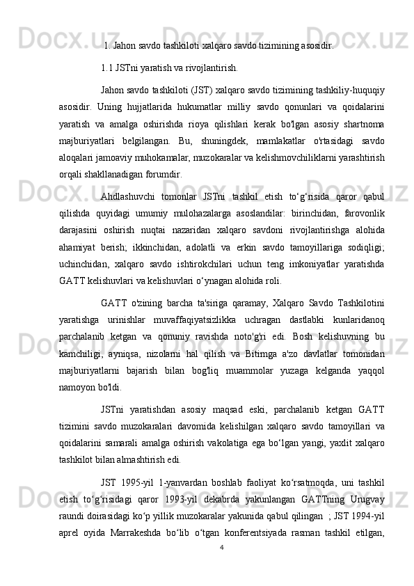 1. Jahon	 savdo	 tashkiloti	 xalqaro	 savdo	 tizimining	 asosidir.  
          1.1	
 JSTni	 yaratish	 va	 rivojlantirish.  
          Jahon	
 savdo	 tashkiloti	 (JST)	 xalqaro	 savdo	 tizimining	 tashkiliy-huquqiy
asosidir.	
 Uning	 hujjatlarida	 hukumatlar	 milliy	 savdo	 qonunlari	 va	 qoidalarini
yaratish	
 va	 amalga	 oshirishda	 rioya	 qilishlari	 kerak	 bo'lgan	 asosiy	 shartnoma
majburiyatlari	
 belgilangan.	 Bu,	 shuningdek,	 mamlakatlar	 o'rtasidagi	 savdo
aloqalari	
 jamoaviy	 muhokamalar,	 muzokaralar	 va	 kelishmovchiliklarni	 yarashtirish
orqali	
 shakllanadigan	 forumdir.
          Ahdlashuvchi	
 tomonlar	 JSTni	 tashkil	 etish	 to‘g‘risida	 qaror	 qabul
qilishda	
 quyidagi	 umumiy	 mulohazalarga	 asoslandilar:	 birinchidan,	 farovonlik
darajasini	
 oshirish	 nuqtai	 nazaridan	 xalqaro	 savdoni	 rivojlantirishga	 alohida
ahamiyat	
 berish;	 ikkinchidan,	 adolatli	 va	 erkin	 savdo	 tamoyillariga	 sodiqligi;
uchinchidan,	
 xalqaro	 savdo	 ishtirokchilari	 uchun	 teng	 imkoniyatlar	 yaratishda
GATT	
 kelishuvlari	 va	 kelishuvlari	 o‘ynagan	 alohida	 roli.
          GATT	
 o'zining	 barcha	 ta'siriga	 qaramay,	 Xalqaro	 Savdo	 Tashkilotini
yaratishga	
 urinishlar	 muvaffaqiyatsizlikka	 uchragan	 dastlabki	 kunlaridanoq
parchalanib	
 ketgan	 va	 qonuniy	 ravishda	 noto'g'ri	 edi.	 Bosh	 kelishuvning	 bu
kamchiligi,	
 ayniqsa,	 nizolarni	 hal	 qilish	 va	 Bitimga	 a'zo	 davlatlar	 tomonidan
majburiyatlarni	
 bajarish	 bilan	 bog'liq	 muammolar	 yuzaga	 kelganda	 yaqqol
namoyon	
 bo'ldi.
          JSTni	
 yaratishdan	 asosiy	 maqsad	 eski,	 parchalanib	 ketgan	 GATT
tizimini	
 savdo	 muzokaralari	 davomida	 kelishilgan	 xalqaro	 savdo	 tamoyillari	 va
qoidalarini	
 samarali	 amalga	 oshirish	 vakolatiga	 ega	 bo‘lgan	 yangi,	 yaxlit	 xalqaro
tashkilot	
 bilan	 almashtirish	 edi.
          JST	
 1995-yil	 1-yanvardan	 boshlab	 faoliyat	 ko rsatmoqda,	 uni	 tashkil	ʻ
etish	
 to g risidagi	 qaror	 1993-yil	 dekabrda	 yakunlangan	 GATTning	 Urugvay	ʻ ʻ
raundi
 doirasidagi   ko p	 yillik	 muzokaralar	 yakunida	 qabul	 qilingan	ʻ    	;   JST	 1994-yil
aprel	
 oyida	 Marrakeshda	 bo lib	 o tgan	 konferentsiyada	 rasman	 tashkil	 etilgan,	ʻ ʻ
4