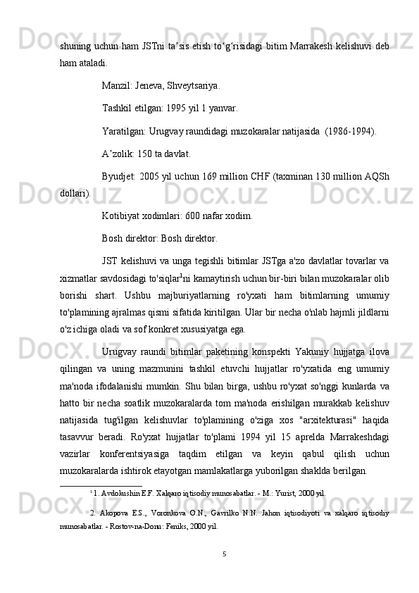 shuning uchun	 ham	 JSTni	 ta sis	 etish	 to g risidagi	 bitim	 Marrakesh	 kelishuvi	 deb	ʼ ʻ ʻ
ham	
 ataladi.
          Manzil:	
 Jeneva,	 Shveytsariya.
          Tashkil	
 etilgan:	 1995	 yil	 1 yanvar.
          Yaratilgan:	
 Urugvay	 raundidagi	 muzokaralar   natijasida    	(1986-1994).
          A zolik:	
 150	 ta	 davlat.	ʼ
          Byudjet:	
 2005	 yil	 uchun	 169	 million	 CHF	 (taxminan	 130	 million	 AQSh
dollari).
          Kotibiyat	
 xodimlari:	 600	 nafar	 xodim.
          Bosh	
 direktor:	 Bosh	 direktor.
          JST	
 kelishuvi	 va	 unga	 tegishli	 bitimlar	 JSTga	 a'zo	 davlatlar	 tovarlar	 va
xizmatlar	
 savdosidagi	 to'siqlar 1
ni	 kamaytirish	 uchun	 bir-biri	 bilan	 muzokaralar	 olib
borishi	
 shart.	 Ushbu	 majburiyatlarning	 ro'yxati	 ham	 bitimlarning	 umumiy
to'plamining	
 ajralmas	 qismi	 sifatida	 kiritilgan.	 Ular	 bir	 necha	 o'nlab	 hajmli	 jildlarni
o'z	
 ichiga	 oladi	 va	 sof	 konkret	 xususiyatga	 ega.
          Urugvay	
 raundi	 bitimlar	 paketining	 konspekti	 Yakuniy	 hujjatga	 ilova
qilingan	
 va	 uning	 mazmunini	 tashkil	 etuvchi	 hujjatlar	 ro'yxatida	 eng	 umumiy
ma'noda	
 ifodalanishi	 mumkin.	 Shu	 bilan	 birga,	 ushbu	 ro'yxat	 so'nggi	 kunlarda	 va
hatto	
 bir	 necha	 soatlik	 muzokaralarda	 tom	 ma'noda	 erishilgan	 murakkab	 kelishuv
natijasida	
 tug'ilgan	 kelishuvlar	 to'plamining	 o'ziga	 xos	 "arxitekturasi"	 haqida
tasavvur	
 beradi.	 Ro'yxat	 hujjatlar	 to'plami	 1994	 yil	 15	 aprelda	 Marrakeshdagi
vazirlar	
 konferentsiyasiga	 taqdim	 etilgan	 va	 keyin	 qabul	 qilish	 uchun
muzokaralarda	
 ishtirok	 etayotgan	 mamlakatlarga	 yuborilgan	 shaklda	 berilgan.
1
  1.	
 Avdokushin	 E.F.	 Xalqaro	 iqtisodiy	 munosabatlar.	 - M.:	 Yurist,	 2000	 yil.
2.	
 Akopova	 E.S.,	 Voronkova	 O.N.,	 Gavrilko	 N.N.	 Jahon	 iqtisodiyoti	 va     xalqaro	 iqtisodiy
munosabatlar.	
 - Rostov-na-Donu:	 Feniks,	 2000	 yil.
5 