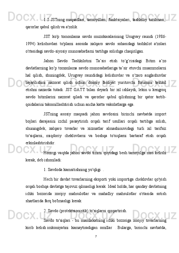 1.2 JSTning   maqsadlari,	 tamoyillari,	 funktsiyalari,	 tashkiliy	 tuzilmasi,  
qarorlar	
 qabul	 qilish	 va	 a'zolik.  
          JST	
 ko'p	 tomonlama	 savdo	 muzokaralarining	 Urugvay	 raundi	 (1986-
1994)	
 kelishuvlari	 to'plami	 asosida	 xalqaro	 savdo	 sohasidagi	 tashkilot	 a'zolari
o'rtasidagi	
 savdo-siyosiy	 munosabatlarni	 tartibga	 solishga	 chaqirilgan.
          Jahon	
 Savdo	 Tashkilotini	 Ta sis	 etish	 to g risidagi	 Bitim	 a zo	ʼ ʻ ʻ ʼ
davlatlarning	
 ko p	 tomonlama	 savdo	 munosabatlariga	 ta sir	 etuvchi	 muammolarni	ʻ ʼ
hal	
 qilish,	 shuningdek,	 Urugvay	 raundidagi	 kelishuvlar	 va	 o zaro	 anglashuvlar	ʻ
bajarilishini	
 nazorat	 qilish	 uchun	 doimiy	 faoliyat	 yurituvchi	 forumini	 tashkil
etishni	
 nazarda	 tutadi.	 JST	 GATT	 bilan	 deyarli	 bir	 xil	 ishlaydi,	 lekin	 u kengroq
savdo	
 bitimlarini	 nazorat	 qiladi	 va	 qarorlar	 qabul	 qilishning	 bir	 qator	 tartib-
qoidalarini	
 takomillashtirish	 uchun	 ancha	 katta	 vakolatlarga	 ega.
          JSTning	
 asosiy	 maqsadi	 jahon	 savdosini	 birinchi	 navbatda	 import
bojlari	
 darajasini	 izchil	 pasaytirish	 orqali	 tarif	 usullari	 orqali	 tartibga	 solish,
shuningdek,	
 xalqaro	 tovarlar	 va	 xizmatlar	 almashinuvidagi	 turli	 xil	 tarifsiz
to'siqlarni,	
 miqdoriy	 cheklovlarni	 va	 boshqa	 to'siqlarni	 bartaraf	 etish	 orqali
erkinlashtirishdir.
          Hozirgi	
 vaqtda	 jahon	 savdo	 tizimi	 quyidagi	 besh	 tamoyilga	 mos	 kelishi
kerak,	
 deb	 ishoniladi:
          1.
 Savdoda	 kamsitishning	 yo'qligi     .
          Hech	
 bir	 davlat	 tovarlarning	 eksporti	 yoki	 importiga	 cheklovlar	 qo'yish
orqali	
 boshqa	 davlatga	 tajovuz	 qilmasligi	 kerak.	 Ideal	 holda,	 har	 qanday	 davlatning
ichki	
 bozorida	 xorijiy	 mahsulotlar	 va	 mahalliy	 mahsulotlar	 o'rtasida	 sotish
shartlarida	
 farq	 bo'lmasligi	 kerak.
          2.	
 Savdo	 (protektsionistik)	 to'siqlarni	 qisqartirish.
          Savdo	
 to'siqlari	 - bu	 mamlakatning	 ichki	 bozoriga	 xorijiy	 tovarlarning
kirib	
 kelish   imkoniyatini	 kamaytiradigan	 omillar    	.   Bularga,	 birinchi	 navbatda,
7