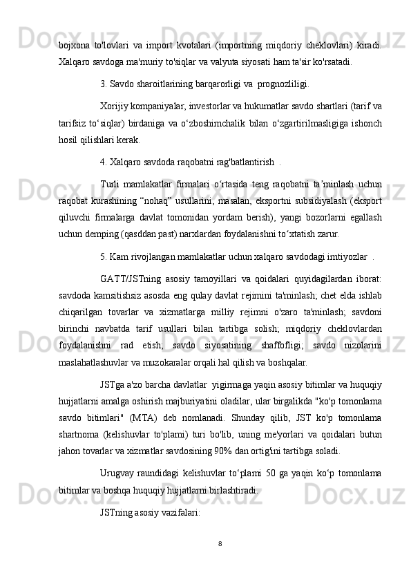 bojxona to'lovlari	 va	 import	 kvotalari	 (importning	 miqdoriy	 cheklovlari)	 kiradi.
Xalqaro	
 savdoga	 ma'muriy	 to'siqlar	 va	 valyuta	 siyosati	 ham	 ta'sir	 ko'rsatadi.
          3.	
 Savdo	 sharoitlarining   barqarorligi	 va    	prognozliligi.
          Xorijiy	
 kompaniyalar,	 investorlar	 va	 hukumatlar	 savdo	 shartlari	 (tarif	 va
tarifsiz	
 to‘siqlar)	 birdaniga	 va	 o‘zboshimchalik	 bilan	 o‘zgartirilmasligiga	 ishonch
hosil	
 qilishlari	 kerak.
          4.	
 Xalqaro	 savdoda	 raqobatni   rag'batlantirish    	.
          Turli	
 mamlakatlar	 firmalari	 o rtasida	 teng	 raqobatni	 ta minlash	 uchun	ʻ ʼ
raqobat	
 kurashining	 “nohaq”	 usullarini,	 masalan,	 eksportni	 subsidiyalash	 (eksport
qiluvchi	
 firmalarga	 davlat	 tomonidan	 yordam	 berish),	 yangi	 bozorlarni	 egallash
uchun	
 demping	 (qasddan	 past)	 narxlardan	 foydalanishni	 to xtatish	 zarur.	ʻ
          5.	
 Kam	 rivojlangan	 mamlakatlar	 uchun   xalqaro	 savdodagi	 imtiyozlar    	.
          GATT/JSTning	
 asosiy	 tamoyillari	 va	 qoidalari	 quyidagilardan	 iborat:
savdoda	
 kamsitishsiz	 asosda	 eng	 qulay	 davlat	 rejimini	 ta'minlash;	 chet	 elda	 ishlab
chiqarilgan	
 tovarlar	 va	 xizmatlarga	 milliy	 rejimni	 o'zaro	 ta'minlash;	 savdoni
birinchi	
 navbatda	 tarif	 usullari	 bilan	 tartibga	 solish;	 miqdoriy	 cheklovlardan
foydalanishni	
 rad	 etish;	 savdo	 siyosatining	 shaffofligi;	 savdo	 nizolarini
maslahatlashuvlar	
 va	 muzokaralar	 orqali	 hal	 qilish	 va	 boshqalar.
          JSTga	
 a'zo	 barcha	 davlatlar     yigirmaga	 yaqin	 asosiy	 bitimlar	 va	 huquqiy
hujjatlarni	
 amalga	 oshirish	 majburiyatini	 oladilar,	 ular	 birgalikda	 "ko'p	 tomonlama
savdo	
 bitimlari"	 (MTA)	 deb	 nomlanadi.	 Shunday	 qilib,	 JST	 ko'p	 tomonlama
shartnoma	
 (kelishuvlar	 to'plami)	 turi	 bo'lib,	 uning	 me'yorlari	 va	 qoidalari	 butun
jahon	
 tovarlar	 va	 xizmatlar	 savdosining	 90%	 dan	 ortig'ini	 tartibga	 soladi.
          Urugvay	
 raundidagi	 kelishuvlar	 to‘plami	 50	 ga	 yaqin	 ko‘p	 tomonlama
bitimlar	
 va	 boshqa	 huquqiy	 hujjatlarni	 birlashtiradi.
          JSTning	
 asosiy	 vazifalari:
8 