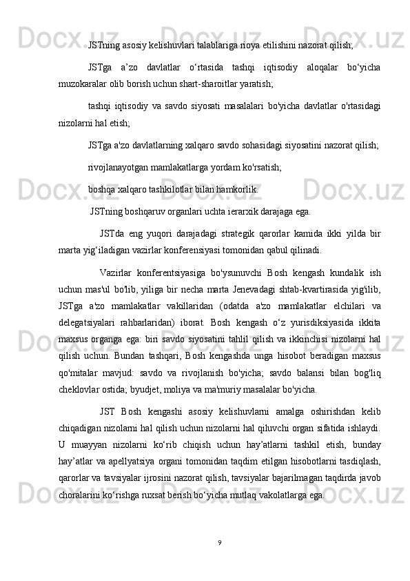 JSTning asosiy	 kelishuvlari	 talablariga	 rioya	 etilishini	 nazorat	 qilish;
JSTga	
 a’zo	 davlatlar	 o‘rtasida	 tashqi	 iqtisodiy	 aloqalar	 bo‘yicha
muzokaralar	
 olib	 borish	 uchun	 shart-sharoitlar	 yaratish;
tashqi	
 iqtisodiy	 va	 savdo	 siyosati	 masalalari	 bo'yicha	 davlatlar	 o'rtasidagi
nizolarni	
 hal	 etish;
JSTga
 a'zo	 davlatlarning	 xalqaro	 savdo	 sohasidagi	 siyosatini	 nazorat	 qilish;
rivojlanayotgan	
 mamlakatlarga	 yordam	 ko'rsatish;
boshqa	
 xalqaro	 tashkilotlar	 bilan	 hamkorlik.
  JSTning	
 boshqaruv	 organlari	 uchta	 ierarxik	 darajaga	 ega.
          JSTda	
 eng	 yuqori	 darajadagi	 strategik	 qarorlar	 kamida	 ikki	 yilda	 bir
marta	
 yig‘iladigan	 vazirlar	 konferensiyasi	 tomonidan	 qabul	 qilinadi.
          Vazirlar	
 konferentsiyasiga	 bo'ysunuvchi	 Bosh	 kengash	 kundalik	 ish
uchun	
 mas'ul	 bo'lib,	 yiliga	 bir	 necha	 marta	 Jenevadagi	 shtab-kvartirasida	 yig'ilib,
JSTga	
 a'zo	 mamlakatlar	 vakillaridan	 (odatda	 a'zo	 mamlakatlar	 elchilari	 va
delegatsiyalari	
 rahbarlaridan)	 iborat.	 Bosh	 kengash	 o‘z	 yurisdiksiyasida	 ikkita
maxsus	
 organga	 ega:	 biri	 savdo	 siyosatini	 tahlil	 qilish	 va	 ikkinchisi	 nizolarni	 hal
qilish	
 uchun.	 Bundan	 tashqari,	 Bosh	 kengashda	 unga	 hisobot	 beradigan	 maxsus
qo'mitalar	
 mavjud:	 savdo	 va	 rivojlanish	 bo'yicha;	 savdo	 balansi	 bilan	 bog'liq
cheklovlar	
 ostida;	 byudjet,	 moliya	 va	 ma'muriy	 masalalar	 bo'yicha.
          JST	
 Bosh	 kengashi	 asosiy	 kelishuvlarni	 amalga	 oshirishdan	 kelib
chiqadigan	
 nizolarni	 hal	 qilish	 uchun	 nizolarni	 hal	 qiluvchi	 organ	 sifatida	 ishlaydi.
U	
 muayyan	 nizolarni	 ko‘rib	 chiqish	 uchun	 hay’atlarni	 tashkil	 etish,	 bunday
hay’atlar	
 va	 apellyatsiya	 organi	 tomonidan	 taqdim	 etilgan	 hisobotlarni	 tasdiqlash,
qarorlar	
 va	 tavsiyalar	 ijrosini	 nazorat	 qilish,	 tavsiyalar	 bajarilmagan	 taqdirda	 javob
choralarini	
 ko‘rishga	 ruxsat	 berish	 bo‘yicha	 mutlaq	 vakolatlarga	 ega.
9 