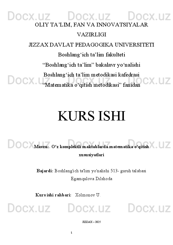 1OLIY TA’LIM, FAN VA INNOVATSIYALAR
VAZIRLIGI
JIZZAX DAVLAT PEDAGOGIKA UNIVERSITETI
Boshlang‘ich ta’lim fakulteti
“Boshlang‘ich ta’lim” bakalavr yo‘nalishi
Boshlang‘ich ta’lim metodikasi kafedrasi
“Matematika o‘qitish metodikasi” fanidan
KURS ISHI
Mavzu:    O z komplektli maktablarda matematika o qitishʻ ʻ
xususiyatlari
Bajardi:   Boshlang'ich ta'lim yo'nalishi  513-  guruh talabasi
Egamqulova Dilshoda
Kurs ishi rahbari:    Xolmonov U.
JIZZAX – 2025 
