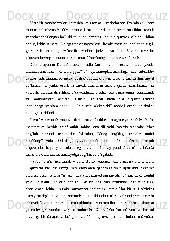 10Metodik   yondashuvlar   doirasida   ko‘rgazmali   vositalardan   foydalanish   ham
muhim   rol   o‘ynaydi.   O‘z   kompletli   maktablarda   ko‘pincha   darsliklar,   texnik
vositalar cheklangan bo‘lishi mumkin, shuning uchun o‘qituvchi o‘z qo‘li bilan
oddiy, lekin samarali ko‘rgazmalar tayyorlashi kerak: masalan, sonlar chizig‘i,
geometrik   shakllar,   arifmetik   amallar   jadvali   va   h.k.   Vizual   tasvirlar
o‘quvchilarning tushunchalarini mustahkamlashga katta yordam beradi.
Dars   jarayonini   faollashtiruvchi   usullardan   –   o‘yinli   metodlar,   savol-javob,
tafakkur xaritalari, “Kim chaqqon?”, “Topishmoqdan masalaga” kabi interaktiv
usullar juda muhim. Ayniqsa, yosh o‘quvchilar o‘yin orqali bilim olishga moyil
bo‘lishadi.   O‘yinlar   orqali   arifmetik   amallarni   mashq   qilish,   masalalarni   tez
yechish,   guruhlarda   ishlash   o‘quvchilarning   bilim   olish   jarayonini   jonlantiradi
va   motivatsiyani   oshiradi.   Guruhli   ishlarda   katta   sinf   o‘quvchilarining
kichiklarga   yordam   berishi   –   “o‘quvchi-o‘qituvchi”   modeli   orqali   qo‘shaloq
natijaga erishiladi.
Yana bir samarali metod – darsni mavzulashtirib integratsiya qilishdir. Ya’ni
matematika   darsida   atrof-muhit,   tabiat,   ona   tili   yoki   hayotiy   voqealar   bilan
bog‘lab   mavzuni   tushuntirish.   Masalan,   “Yozgi   bog‘dagi   daraxtlar   sonini
hisoblang”   yoki   “Oiladagi   byudjet   hisob-kitobi”   kabi   topshiriqlar   orqali
o‘quvchilar   hayotiy   bilimlarni   egallaydilar.   Bunday   yondashuv   o‘quvchilarda
matematik tafakkurni amaliyotga bog‘lashni o‘rgatadi.
Vaqtni   to‘g‘ri   taqsimlash   –   bu   metodik   yondashuvning   asosiy   elementidir.
O‘qituvchi   har   bir   sinfga   dars   davomida   qanchalik   vaqt   ajratishni   oldindan
belgilab oladi. Bunda “a” sinf mustaqil ishlayotgan paytda “b” sinf bilan frontal
yoki   individual   ish   olib   boriladi.   Bu   uslubda   dars   strukturasi   qat’iy   bo‘lishi
shart   emas,   lekin   umumiy   muvozanat   saqlanishi   kerak.   Har   bir   sinf   o‘zining
asosiy mashg‘ulot vaqtini samarali o‘tkazishi uchun o‘qituvchi aniq reja asosida
ishlaydi.O‘z   kompletli   maktablarda   matematika   o‘qitishda   shaxsga
yo‘naltirilgan   yondashuv   juda   muhimdir.   O‘quvchilar   har   xil   yoshda,   har   xil
tayyorgarlik   darajasida   bo‘lgani   sababli,   o‘qituvchi   har   bir   bolani   individual 