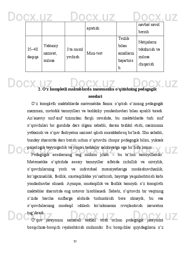 12 ajratish navbat savol 
berish
35–40 
daqiqa Yakuniy 
nazorat, 
xulosa 3 ta misol
yechish Mini-test Tezlik 
bilan 
amallarni
bajartiris
h Natijalarni 
tekshirish va 
xulosa 
chiqarish
2 . O‘z kompletli maktablarda matematika o‘qitishning pedagogik
asoslari
O‘z   kompletli   maktablarda   matematika   fanini   o‘qitish   o‘zining   pedagogik
mazmuni,   metodik   tamoyillari   va   tashkiliy   yondashuvlari   bilan   ajralib   turadi.
An’anaviy   sinf-sinf   tizimidan   farqli   ravishda,   bu   maktablarda   turli   sinf
o‘quvchilari   bir   guruhda   dars   olgani   sababli,   darsni   tashkil   etish,   mazmunni
yetkazish va o‘quv faoliyatini nazorat qilish murakkabroq bo‘ladi. Shu sababli,
bunday sharoitda dars berish uchun o‘qituvchi chuqur pedagogik bilim, yuksak
psixologik tayyorgarlik va yuqori tashkiliy salohiyatga ega bo‘lishi lozim.
Pedagogik   asoslarning   eng   muhim   jihati   –   bu   ta’lim   tamoyillaridir.
Matematika   o‘qitishda   asosiy   tamoyillar   sifatida   izchillik   va   uzviylik,
o‘quvchilarning   yosh   va   individual   xususiyatlariga   moslashuvchanlik,
ko‘rgazmalilik, faollik, mustaqillikka yo‘naltirish, hayotga yaqinlashtirish kabi
yondashuvlar   olinadi.   Ayniqsa,   mustaqillik   va   faollik   tamoyili   o‘z   kompletli
maktablar   sharoitida   eng   ustuvor   hisoblanadi.   Sababi,   o‘qituvchi   bir   vaqtning
o‘zida   barcha   sinflarga   alohida   tushuntirish   bera   olmaydi,   bu   esa
o‘quvchilarning   mustaqil   ishlash   ko‘nikmasini   rivojlantirish   zaruratini
tug‘diradi.
O‘quv   jarayonini   samarali   tashkil   etish   uchun   pedagogik   jarayonni
bosqichma-bosqich   rejalashtirish   muhimdir.   Bu   bosqichlar   quyidagilarni   o‘z 