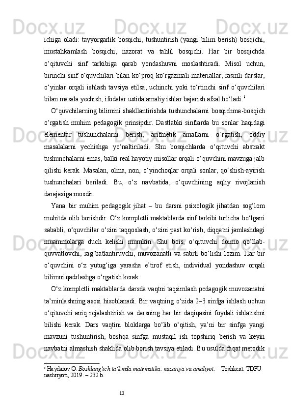 13ichiga   oladi:   tayyorgarlik   bosqichi,   tushuntirish   (yangi   bilim   berish)   bosqichi,
mustahkamlash   bosqichi,   nazorat   va   tahlil   bosqichi.   Har   bir   bosqichda
o‘qituvchi   sinf   tarkibiga   qarab   yondashuvni   moslashtiradi.   Misol   uchun,
birinchi sinf o‘quvchilari bilan ko‘proq ko‘rgazmali materiallar, rasmli darslar,
o‘yinlar   orqali   ishlash   tavsiya   etilsa,   uchinchi   yoki   to‘rtinchi   sinf   o‘quvchilari
bilan masala yechish, ifodalar ustida amaliy ishlar bajarish afzal bo‘ladi. 6
O‘quvchilarning bilimini shakllantirishda tushunchalarni  bosqichma-bosqich
o‘rgatish   muhim   pedagogik   prinsipdir.   Dastlabki   sinflarda   bu   sonlar   haqidagi
elementar   tushunchalarni   berish,   arifmetik   amallarni   o‘rgatish,   oddiy
masalalarni   yechishga   yo‘naltiriladi.   Shu   bosqichlarda   o‘qituvchi   abstrakt
tushunchalarni emas, balki real hayotiy misollar orqali o‘quvchini mavzuga jalb
qilishi   kerak.   Masalan,   olma,   non,   o‘yinchoqlar   orqali   sonlar,   qo‘shish-ayirish
tushunchalari   beriladi.   Bu,   o‘z   navbatida,   o‘quvchining   aqliy   rivojlanish
darajasiga mosdir.
Yana   bir   muhim   pedagogik   jihat   –   bu   darsni   psixologik   jihatdan   sog‘lom
muhitda olib borishdir. O‘z kompletli maktablarda sinf tarkibi turlicha bo‘lgani
sababli, o‘quvchilar o‘zini taqqoslash, o‘zini past ko‘rish, diqqatni jamlashdagi
muammolarga   duch   kelishi   mumkin.   Shu   bois,   o‘qituvchi   doimo   qo‘llab-
quvvatlovchi,   rag‘batlantiruvchi,   muvozanatli   va   sabrli   bo‘lishi   lozim.   Har   bir
o‘quvchini   o‘z   yutug‘iga   yarasha   e’tirof   etish,   individual   yondashuv   orqali
bilimni qadrlashga o‘rgatish kerak.
O‘z kompletli maktablarda darsda vaqtni taqsimlash pedagogik muvozanatni
ta’minlashning asosi hisoblanadi. Bir vaqtning o‘zida 2–3 sinfga ishlash uchun
o‘qituvchi   aniq   rejalashtirish   va   darsning   har   bir   daqiqasini   foydali   ishlatishni
bilishi   kerak.   Dars   vaqtini   bloklarga   bo‘lib   o‘qitish,   ya’ni   bir   sinfga   yangi
mavzuni   tushuntirish,   boshqa   sinfga   mustaqil   ish   topshiriq   berish   va   keyin
navbatni almashish shaklida olib borish tavsiya etiladi. Bu usulda faqat metodik
6
  Haydarov O.  Boshlang‘ich ta’limda matematika: nazariya va amaliyot . – Toshkent: TDPU 
nashriyoti, 2019. – 232 b. 