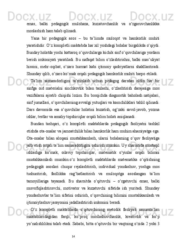 14emas,   balki   pedagogik   mulohaza,   kuzatuvchanlik   va   o‘zgaruvchanlikka
moslashish ham talab qilinadi.
Yana   bir   pedagogik   asos   –   bu   ta’limda   muloqot   va   hamkorlik   muhiti
yaratishdir. O‘z kompletli maktabda har xil yoshdagi bolalar birgalikda o‘qiydi.
Bunday holatda yoshi kattaroq o‘quvchilarga kichik sinf o‘quvchilariga yordam
berish   imkoniyati   yaratiladi.   Bu   nafaqat   bilim   o‘zlashtirishni,   balki   mas’uliyat
hissini,   mehr-oqibat,   o‘zaro   hurmat   kabi   ijtimoiy   qadriyatlarni   shakllantiradi.
Shunday qilib, o‘zaro ko‘mak orqali pedagogik hamkorlik muhiti barpo etiladi.
Ta’lim   samaradorligini   ta’minlash   uchun   pedagog   darsdan   oldin   har   bir
sinfga   oid   materialni   sinchkovlik   bilan   tanlashi,   o‘zlashtirish   darajasiga   mos
vazifalarni  ajratib  chiqishi  lozim.  Bu   bosqichda   diagnostik   baholash   natijalari,
sinf jurnallari, o‘quvchilarning avvalgi yutuqlari va kamchiliklari tahlil qilinadi.
Dars   davomida   esa   o‘quvchilar   holatini   kuzatish,   og‘zaki   savol-javob,   yozma
ishlar, testlar va amaliy topshiriqlar orqali bilim holati aniqlanadi.
Bundan   tashqari,   o‘z   kompletli   maktablarda   pedagogik   faoliyatni   tashkil
etishda ota-onalar va jamoatchilik bilan hamkorlik ham muhim ahamiyatga ega.
Ota-onalar   bilan   aloqani   mustahkamlash,   ularni   bolalarning   o‘quv   faoliyatiga
jalb etish orqali ta’lim samaradorligini oshirish mumkin. Uy sharoitida mustaqil
ishlashga   ko‘mak,   oilaviy   topshiriqlar,   matematik   o‘yinlar   orqali   bilimni
mustahkamlash   mumkin.o‘z   kompletli   maktablarda   matematika   o‘qitishning
pedagogik   asoslari   chuqur   rejalashtirish,   individual   yondashuv,   yoshga   mos
tushuntirish,   faollikka   rag‘batlantirish   va   muloqotga   asoslangan   ta’lim
tamoyillariga   tayanadi.   Bu   sharoitda   o‘qituvchi   –   o‘rgatuvchi   emas,   balki
muvofiqlashtiruvchi,   motivator   va   kuzatuvchi   sifatida   ish   yuritadi.   Shunday
yondashuvlar  ta’lim   sifatini  oshirish,   o‘quvchining  bilimini   mustahkamlash  va
ijtimoiylashuv jarayonini jadallashtirish imkonini beradi.
O‘z   kompletli   maktablarda   o‘qituvchining   metodik   faoliyati   umumta’lim
maktablaridagidan   farqli,   ko‘proq   moslashuvchanlik,   kreativlik   va   ko‘p
yo‘nalishlilikni talab etadi. Sababi, bitta o‘qituvchi bir vaqtning o‘zida 2 yoki 3 