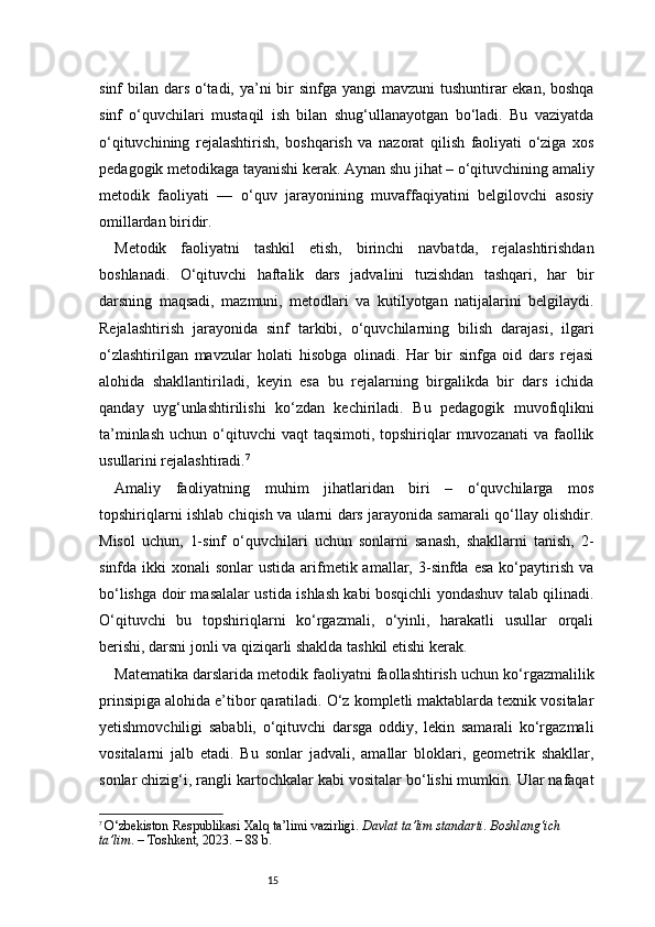 15sinf bilan dars o‘tadi, ya’ni  bir  sinfga yangi  mavzuni  tushuntirar  ekan, boshqa
sinf   o‘quvchilari   mustaqil   ish   bilan   shug‘ullanayotgan   bo‘ladi.   Bu   vaziyatda
o‘qituvchining   rejalashtirish,   boshqarish   va   nazorat   qilish   faoliyati   o‘ziga   xos
pedagogik metodikaga tayanishi kerak. Aynan shu jihat – o‘qituvchining amaliy
metodik   faoliyati   —   o‘quv   jarayonining   muvaffaqiyatini   belgilovchi   asosiy
omillardan biridir.
Metodik   faoliyatni   tashkil   etish,   birinchi   navbatda,   rejalashtirishdan
boshlanadi.   O‘qituvchi   haftalik   dars   jadvalini   tuzishdan   tashqari,   har   bir
darsning   maqsadi,   mazmuni,   metodlari   va   kutilyotgan   natijalarini   belgilaydi.
Rejalashtirish   jarayonida   sinf   tarkibi,   o‘quvchilarning   bilish   darajasi,   ilgari
o‘zlashtirilgan   mavzular   holati   hisobga   olinadi.   Har   bir   sinfga   oid   dars   rejasi
alohida   shakllantiriladi,   keyin   esa   bu   rejalarning   birgalikda   bir   dars   ichida
qanday   uyg‘unlashtirilishi   ko‘zdan   kechiriladi.   Bu   pedagogik   muvofiqlikni
ta’minlash  uchun  o‘qituvchi  vaqt   taqsimoti, topshiriqlar  muvozanati  va  faollik
usullarini rejalashtiradi. 7
Amaliy   faoliyatning   muhim   jihatlaridan   biri   –   o‘quvchilarga   mos
topshiriqlarni ishlab chiqish va ularni dars jarayonida samarali qo‘llay olishdir.
Misol   uchun,   1-sinf   o‘quvchilari   uchun   sonlarni   sanash,   shakllarni   tanish,   2-
sinfda ikki   xonali  sonlar   ustida  arifmetik  amallar,  3-sinfda esa   ko‘paytirish  va
bo‘lishga doir masalalar ustida ishlash kabi bosqichli yondashuv talab qilinadi.
O‘qituvchi   bu   topshiriqlarni   ko‘rgazmali,   o‘yinli,   harakatli   usullar   orqali
berishi, darsni jonli va qiziqarli shaklda tashkil etishi kerak.
Matematika darslarida metodik faoliyatni faollashtirish uchun ko‘rgazmalilik
prinsipiga alohida e’tibor qaratiladi. O‘z kompletli maktablarda texnik vositalar
yetishmovchiligi   sababli,   o‘qituvchi   darsga   oddiy,   lekin   samarali   ko‘rgazmali
vositalarni   jalb   etadi.   Bu   sonlar   jadvali,   amallar   bloklari,   geometrik   shakllar,
sonlar chizig‘i, rangli kartochkalar kabi vositalar bo‘lishi mumkin. Ular nafaqat
7
  O‘zbekiston Respublikasi Xalq ta’limi vazirligi.  Davlat ta’lim standarti. Boshlang‘ich 
ta’lim . – Toshkent, 2023. – 88 b.