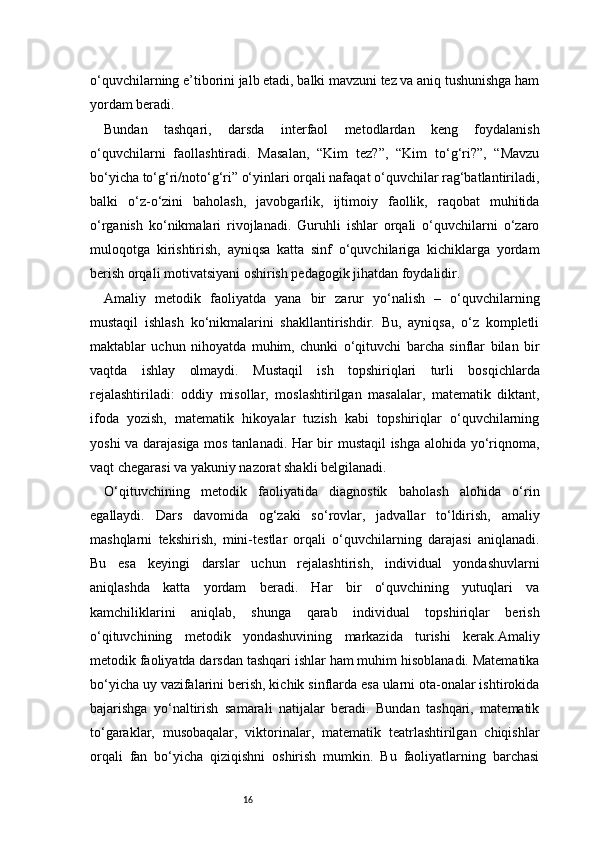16o‘quvchilarning e’tiborini jalb etadi, balki mavzuni tez va aniq tushunishga ham
yordam beradi.
Bundan   tashqari,   darsda   interfaol   metodlardan   keng   foydalanish
o‘quvchilarni   faollashtiradi.   Masalan,   “Kim   tez?”,   “Kim   to‘g‘ri?”,   “Mavzu
bo‘yicha to‘g‘ri/noto‘g‘ri” o‘yinlari orqali nafaqat o‘quvchilar rag‘batlantiriladi,
balki   o‘z-o‘zini   baholash,   javobgarlik,   ijtimoiy   faollik,   raqobat   muhitida
o‘rganish   ko‘nikmalari   rivojlanadi.   Guruhli   ishlar   orqali   o‘quvchilarni   o‘zaro
muloqotga   kirishtirish,   ayniqsa   katta   sinf   o‘quvchilariga   kichiklarga   yordam
berish orqali motivatsiyani oshirish pedagogik jihatdan foydalidir.
Amaliy   metodik   faoliyatda   yana   bir   zarur   yo‘nalish   –   o‘quvchilarning
mustaqil   ishlash   ko‘nikmalarini   shakllantirishdir.   Bu,   ayniqsa,   o‘z   kompletli
maktablar   uchun   nihoyatda   muhim,   chunki   o‘qituvchi   barcha   sinflar   bilan   bir
vaqtda   ishlay   olmaydi.   Mustaqil   ish   topshiriqlari   turli   bosqichlarda
rejalashtiriladi:   oddiy   misollar,   moslashtirilgan   masalalar,   matematik   diktant,
ifoda   yozish,   matematik   hikoyalar   tuzish   kabi   topshiriqlar   o‘quvchilarning
yoshi va darajasiga mos tanlanadi. Har bir mustaqil ishga alohida yo‘riqnoma,
vaqt chegarasi va yakuniy nazorat shakli belgilanadi.
O‘qituvchining   metodik   faoliyatida   diagnostik   baholash   alohida   o‘rin
egallaydi.   Dars   davomida   og‘zaki   so‘rovlar,   jadvallar   to‘ldirish,   amaliy
mashqlarni   tekshirish,   mini-testlar   orqali   o‘quvchilarning   darajasi   aniqlanadi.
Bu   esa   keyingi   darslar   uchun   rejalashtirish,   individual   yondashuvlarni
aniqlashda   katta   yordam   beradi.   Har   bir   o‘quvchining   yutuqlari   va
kamchiliklarini   aniqlab,   shunga   qarab   individual   topshiriqlar   berish
o‘qituvchining   metodik   yondashuvining   markazida   turishi   kerak.Amaliy
metodik faoliyatda darsdan tashqari ishlar ham muhim hisoblanadi. Matematika
bo‘yicha uy vazifalarini berish, kichik sinflarda esa ularni ota-onalar ishtirokida
bajarishga   yo‘naltirish   samarali   natijalar   beradi.   Bundan   tashqari,   matematik
to‘garaklar,   musobaqalar,   viktorinalar,   matematik   teatrlashtirilgan   chiqishlar
orqali   fan   bo‘yicha   qiziqishni   oshirish   mumkin.   Bu   faoliyatlarning   barchasi 