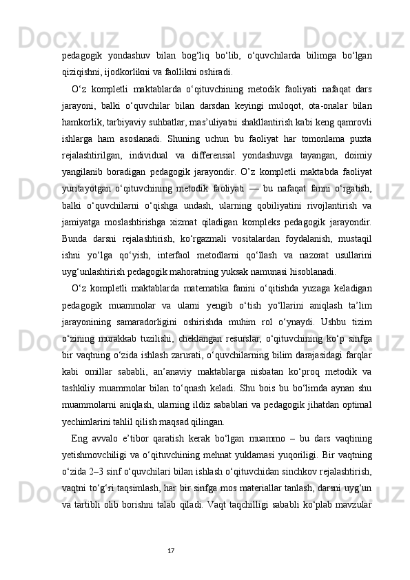 17pedagogik   yondashuv   bilan   bog‘liq   bo‘lib,   o‘quvchilarda   bilimga   bo‘lgan
qiziqishni, ijodkorlikni va faollikni oshiradi.
O‘z   kompletli   maktablarda   o‘qituvchining   metodik   faoliyati   nafaqat   dars
jarayoni,   balki   o‘quvchilar   bilan   darsdan   keyingi   muloqot,   ota-onalar   bilan
hamkorlik, tarbiyaviy suhbatlar, mas’uliyatni shakllantirish kabi keng qamrovli
ishlarga   ham   asoslanadi.   Shuning   uchun   bu   faoliyat   har   tomonlama   puxta
rejalashtirilgan,   individual   va   differensial   yondashuvga   tayangan,   doimiy
yangilanib   boradigan   pedagogik   jarayondir.   O’z   kompletli   maktabda   faoliyat
yuritayotgan   o‘qituvchining   metodik   faoliyati   —   bu   nafaqat   fanni   o‘rgatish,
balki   o‘quvchilarni   o‘qishga   undash,   ularning   qobiliyatini   rivojlantirish   va
jamiyatga   moslashtirishga   xizmat   qiladigan   kompleks   pedagogik   jarayondir.
Bunda   darsni   rejalashtirish,   ko‘rgazmali   vositalardan   foydalanish,   mustaqil
ishni   yo‘lga   qo‘yish,   interfaol   metodlarni   qo‘llash   va   nazorat   usullarini
uyg‘unlashtirish pedagogik mahoratning yuksak namunasi hisoblanadi.
O‘z   kompletli   maktablarda   matematika   fanini   o‘qitishda   yuzaga   keladigan
pedagogik   muammolar   va   ularni   yengib   o‘tish   yo‘llarini   aniqlash   ta’lim
jarayonining   samaradorligini   oshirishda   muhim   rol   o‘ynaydi.   Ushbu   tizim
o‘zining   murakkab   tuzilishi,   cheklangan   resurslar,   o‘qituvchining   ko‘p   sinfga
bir   vaqtning   o‘zida   ishlash   zarurati,   o‘quvchilarning   bilim   darajasidagi   farqlar
kabi   omillar   sababli,   an’anaviy   maktablarga   nisbatan   ko‘proq   metodik   va
tashkiliy   muammolar   bilan   to‘qnash   keladi.   Shu   bois   bu   bo‘limda   aynan   shu
muammolarni   aniqlash,  ularning ildiz sabablari  va  pedagogik  jihatdan optimal
yechimlarini tahlil qilish maqsad qilingan.
Eng   avvalo   e’tibor   qaratish   kerak   bo‘lgan   muammo   –   bu   dars   vaqtining
yetishmovchiligi   va   o‘qituvchining   mehnat   yuklamasi   yuqoriligi.   Bir   vaqtning
o‘zida 2–3 sinf o‘quvchilari bilan ishlash o‘qituvchidan sinchkov rejalashtirish,
vaqtni to‘g‘ri taqsimlash, har bir sinfga mos materiallar tanlash, darsni uyg‘un
va  tartibli   olib   borishni   talab   qiladi.  Vaqt   taqchilligi   sababli   ko‘plab  mavzular 