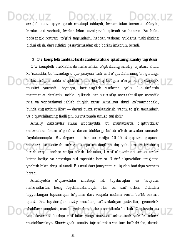 21aniqlab   oladi:   qaysi   guruh   mustaqil   ishlaydi,   kimlar   bilan   bevosita   ishlaydi,
kimlar   test   yechadi,   kimlar   bilan   savol-javob   qilinadi   va   hokazo.   Bu   holat
pedagogik   resursni   to‘g‘ri   taqsimlash,   haddan   tashqari   yuklama   tushishining
oldini olish, dars sifatini pasaytirmasdan olib borish imkonini beradi.
3 . O‘z kompletli maktablarda matematika o‘qitishning amaliy tajribasi
O‘z   kompletli   maktablarda   matematika   o‘qitishning   amaliy   tajribasi   shuni
ko‘rsatadiki, bu tizimdagi o‘quv jarayoni turli sinf o‘quvchilarining bir guruhga
birlashtirilgan   holda   o‘qitilishi   bilan   bog‘liq   bo‘lgan   o‘ziga   xos   pedagogik
muhitni   yaratadi.   Ayniqsa,   boshlang‘ich   sinflarda,   ya’ni   1–4-sinflarda
matematika   darslarini   tashkil   qilishda   har   bir   sinfga   moslashtirilgan   metodik
reja   va   yondashuvni   ishlab   chiqish   zarur.   Amaliyot   shuni   ko‘rsatmoqdaki,
bunda eng muhim jihat — darsni puxta rejalashtirish, vaqtni to‘g‘ri taqsimlash
va o‘quvchilarning faolligini bir maromda ushlab turishdir.
Amaliy   kuzatuvlar   shuni   isbotlaydiki,   bu   maktablarda   o‘qituvchilar
matematika   fanini   o‘qitishda   darsni   bloklarga   bo‘lib   o‘tish   usulidan   samarali
foydalanmoqda.   Bu   degani   —   har   bir   sinfga   10–15   daqiqadan   qisqacha
mavzuni   tushuntirish,   so‘ngra   ularga   mustaqil   mashq   yoki   amaliy   topshiriq
berish   orqali   boshqa   sinfga   o‘tish.   Masalan,   1-sinf   o‘quvchilari   uchun   sonlar
ketma-ketligi   va   sanashga   oid   topshiriq   berilsa,   3-sinf   o‘quvchilari   tenglama
yechish bilan shug‘ullanadi. Bu usul dars jarayonini silliq olib borishga yordam
beradi.
Amaliyotda   o‘qituvchilar   mustaqil   ish   topshiriqlari   va   tarqatma
materiallardan   keng   foydalanishmoqda.   Har   bir   sinf   uchun   oldindan
tayyorlangan   topshiriqlar   to‘plami   dars   vaqtida   muhim   vosita   bo‘lib   xizmat
qiladi.   Bu   topshiriqlar   oddiy   misollar,   to‘ldiriladigan   jadvallar,   geometrik
shakllarni aniqlash, masala yechish kabi turli shakllarda bo‘ladi. O‘qituvchi bu
vaqt   davomida   boshqa   sinf   bilan   yangi   mavzuni   tushuntiradi   yoki   bilimlarni
mustahkamlaydi.Shuningdek,   amaliy   tajribalardan   ma’lum   bo‘lishicha,   darsda 