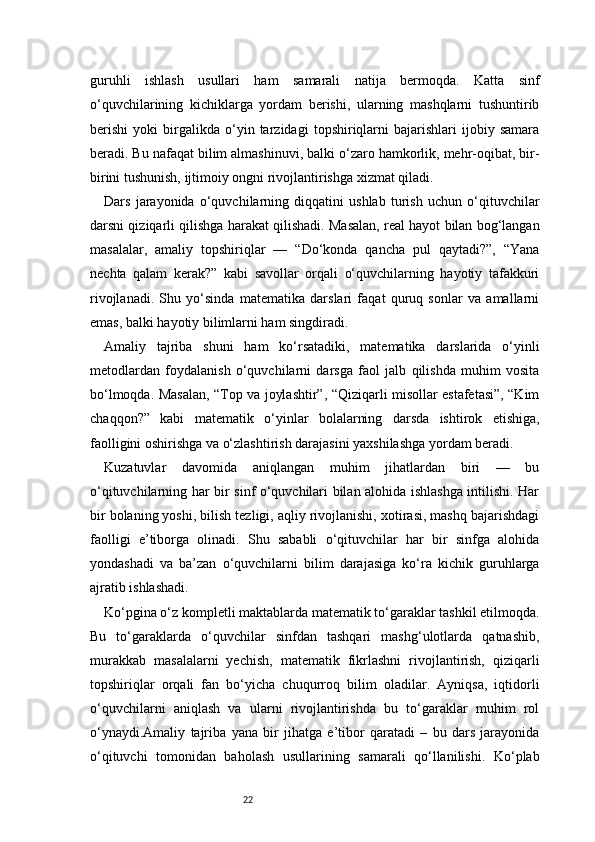 22guruhli   ishlash   usullari   ham   samarali   natija   bermoqda.   Katta   sinf
o‘quvchilarining   kichiklarga   yordam   berishi,   ularning   mashqlarni   tushuntirib
berishi   yoki   birgalikda   o‘yin   tarzidagi   topshiriqlarni   bajarishlari   ijobiy   samara
beradi. Bu nafaqat bilim almashinuvi, balki o‘zaro hamkorlik, mehr-oqibat, bir-
birini tushunish, ijtimoiy ongni rivojlantirishga xizmat qiladi.
Dars   jarayonida   o‘quvchilarning   diqqatini   ushlab   turish   uchun   o‘qituvchilar
darsni qiziqarli qilishga harakat qilishadi. Masalan, real hayot bilan bog‘langan
masalalar,   amaliy   topshiriqlar   —   “Do‘konda   qancha   pul   qaytadi?”,   “Yana
nechta   qalam   kerak?”   kabi   savollar   orqali   o‘quvchilarning   hayotiy   tafakkuri
rivojlanadi.   Shu   yo‘sinda   matematika   darslari   faqat   quruq   sonlar   va   amallarni
emas, balki hayotiy bilimlarni ham singdiradi.
Amaliy   tajriba   shuni   ham   ko‘rsatadiki,   matematika   darslarida   o‘yinli
metodlardan   foydalanish   o‘quvchilarni   darsga   faol   jalb   qilishda   muhim   vosita
bo‘lmoqda. Masalan, “Top va joylashtir”, “Qiziqarli misollar estafetasi”, “Kim
chaqqon?”   kabi   matematik   o‘yinlar   bolalarning   darsda   ishtirok   etishiga,
faolligini oshirishga va o‘zlashtirish darajasini yaxshilashga yordam beradi.
Kuzatuvlar   davomida   aniqlangan   muhim   jihatlardan   biri   —   bu
o‘qituvchilarning har bir sinf o‘quvchilari bilan alohida ishlashga intilishi. Har
bir bolaning yoshi, bilish tezligi, aqliy rivojlanishi, xotirasi, mashq bajarishdagi
faolligi   e’tiborga   olinadi.   Shu   sababli   o‘qituvchilar   har   bir   sinfga   alohida
yondashadi   va   ba’zan   o‘quvchilarni   bilim   darajasiga   ko‘ra   kichik   guruhlarga
ajratib ishlashadi.
Ko‘pgina o‘z kompletli maktablarda matematik to‘garaklar tashkil etilmoqda.
Bu   to‘garaklarda   o‘quvchilar   sinfdan   tashqari   mashg‘ulotlarda   qatnashib,
murakkab   masalalarni   yechish,   matematik   fikrlashni   rivojlantirish,   qiziqarli
topshiriqlar   orqali   fan   bo‘yicha   chuqurroq   bilim   oladilar.   Ayniqsa,   iqtidorli
o‘quvchilarni   aniqlash   va   ularni   rivojlantirishda   bu   to‘garaklar   muhim   rol
o‘ynaydi.Amaliy   tajriba   yana   bir   jihatga   e’tibor   qaratadi   –   bu   dars   jarayonida
o‘qituvchi   tomonidan   baholash   usullarining   samarali   qo‘llanilishi.   Ko‘plab 