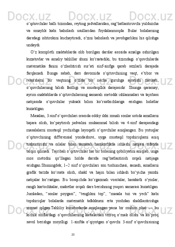 23o‘qituvchilar balli tizimdan, reyting jadvallaridan, rag‘batlantiruvchi yulduzcha
va   smaylik   kabi   baholash   usullaridan   foydalanmoqda.   Bular   bolalarning
darsdagi   ishtirokini   kuchaytiradi,  o‘zini   baholash   va   javobgarlikni   his   qilishga
undaydi.
O‘z   kompletli   maktablarda   olib   borilgan   darslar   asosida   amalga   oshirilgan
kuzatuvlar   va   amaliy   tahlillar   shuni   ko‘rsatadiki,   bu   tizimdagi   o‘quvchilarda
matematika   fanini   o‘zlashtirish   sur’ati   sinf-sinfga   qarab   sezilarli   darajada
farqlanadi.   Bunga   sabab,   dars   davomida   o‘qituvchining   vaqt,   e’tibor   va
resurslarni   bir   vaqtning   o‘zida   bir   necha   guruhga   ajratishi   zarurati,
o‘quvchilarning   bilish   faolligi   va   mustaqillik   darajasidir.   Shunga   qaramay,
ayrim maktablarda o‘qituvchilarning samarali metodik ishlanmalari va tajribasi
natijasida   o‘quvchilar   yuksak   bilim   ko‘rsatkichlariga   erishgan   holatlar
kuzatilgan.
Masalan, 3-sinf o‘quvchilari orasida oddiy ikki xonali sonlar ustida amallarni
bajara   olish,   ko‘paytirish   jadvalini   mukammal   bilish   va   4-sinf   darajasidagi
masalalarni   mustaqil   yechishga   layoqatli   o‘quvchilar   aniqlangan.   Bu   yutuqlar
o‘qituvchining   differensial   yondashuvi,   uyga   mustaqil   topshiriqlarni   aniq
tushuntirishi   va   oilalar   bilan   samarali   hamkorlikda   ishlashi   natijasi   sifatida
talqin qilinadi. Tajribali o‘qituvchilar har bir bolaning qobiliyatini aniqlab, unga
mos   metodni   qo‘llagan   holda   darsda   rag‘batlantirish   orqali   natijaga
erishgan.Shuningdek,   1–2  sinf   o‘quvchilari   son   tushunchasi,   sanash,   amallarni
grafik   tarzda   ko‘rsata   olish,   shakl   va   hajm   bilan   ishlash   bo‘yicha   yaxshi
natijalar   ko‘rsatgan.   Bu   bosqichda   ko‘rgazmali   vositalar,   harakatli   o‘yinlar,
rangli kartochkalar, maketlar orqali dars berishning yuqori samarasi kuzatilgan.
Jumladan,   “sonlar   poygasi”,   “tenglikni   top”,   “masala   tuz   va   yech”   kabi
topshiriqlar   bolalarda   matematik   tafakkurni   erta   yoshdan   shakllantirishga
xizmat   qilgan.Tahliliy   kuzatuvlarda   aniqlangan   yana   bir   muhim   jihat   —   bu
kichik   sinflardagi   o‘quvchilarning   kattalardan   tezroq   o‘rnak   olishi   va   ko‘proq
savol   berishga   moyilligi.   1-sinfda   o‘qiyotgan   o‘quvchi   3-sinf   o‘quvchisining 