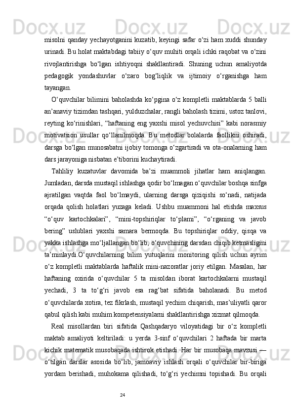 24misolni qanday yechayotganini  kuzatib, keyingi safar  o‘zi  ham  xuddi shunday
urinadi. Bu holat maktabdagi tabiiy o‘quv muhiti orqali ichki raqobat va o‘zini
rivojlantirishga   bo‘lgan   ishtiyoqni   shakllantiradi.   Shuning   uchun   amaliyotda
pedagogik   yondashuvlar   o‘zaro   bog‘liqlik   va   ijtimoiy   o‘rganishga   ham
tayangan.
O‘quvchilar  bilimini baholashda ko‘pgina o‘z kompletli maktablarda 5 balli
an’anaviy tizimdan tashqari, yulduzchalar, rangli baholash tizimi, ustoz tanlovi,
reyting   ko‘rinishlari,   “haftaning   eng   yaxshi   misol   yechuvchisi”   kabi   norasmiy
motivatsion   usullar   qo‘llanilmoqda.   Bu   metodlar   bolalarda   faollikni   oshiradi,
darsga bo‘lgan munosabatni ijobiy tomonga o‘zgartiradi va ota-onalarning ham
dars jarayoniga nisbatan e’tiborini kuchaytiradi.
Tahliliy   kuzatuvlar   davomida   ba’zi   muammoli   jihatlar   ham   aniqlangan.
Jumladan, darsda mustaqil ishlashga qodir bo‘lmagan o‘quvchilar boshqa sinfga
ajratilgan   vaqtda   faol   bo‘lmaydi,   ularning   darsga   qiziqishi   so‘nadi,   natijada
orqada   qolish   holatlari   yuzaga   keladi.   Ushbu   muammoni   hal   etishda   maxsus
“o‘quv   kartochkalari”,   “mini-topshiriqlar   to‘plami”,   “o‘rganing   va   javob
bering”   uslublari   yaxshi   samara   bermoqda.   Bu   topshiriqlar   oddiy,   qisqa   va
yakka ishlashga mo‘ljallangan bo‘lib, o‘quvchining darsdan chiqib ketmasligini
ta’minlaydi.O‘quvchilarning   bilim   yutuqlarini   monitoring   qilish   uchun   ayrim
o‘z   kompletli   maktablarda   haftalik   mini-nazoratlar   joriy   etilgan.   Masalan,   har
haftaning   oxirida   o‘quvchilar   5   ta   misoldan   iborat   kartochkalarni   mustaqil
yechadi,   3   ta   to‘g‘ri   javob   esa   rag‘bat   sifatida   baholanadi.   Bu   metod
o‘quvchilarda xotira, tez fikrlash, mustaqil yechim chiqarish, mas’uliyatli qaror
qabul qilish kabi muhim kompetensiyalarni shakllantirishga xizmat qilmoqda.
Real   misollardan   biri   sifatida   Qashqadaryo   viloyatidagi   bir   o‘z   kompletli
maktab   amaliyoti   keltiriladi:   u   yerda   3-sinf   o‘quvchilari   2   haftada   bir   marta
kichik matematik musobaqada ishtirok etishadi. Har bir musobaqa mavzusi —
o‘tilgan   darslar   asosida   bo‘lib,   jamoaviy   ishlash   orqali   o‘quvchilar   bir-biriga
yordam   berishadi,   muhokama   qilishadi,   to‘g‘ri   yechimni   topishadi.   Bu   orqali 