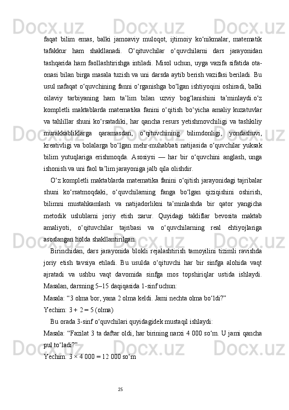 25faqat   bilim   emas,   balki   jamoaviy   muloqot,   ijtimoiy   ko‘nikmalar,   matematik
tafakkur   ham   shakllanadi.   O‘qituvchilar   o‘quvchilarni   dars   jarayonidan
tashqarida ham  faollashtirishga  intiladi. Misol  uchun, uyga vazifa sifatida  ota-
onasi bilan birga masala tuzish va uni darsda aytib berish vazifasi beriladi. Bu
usul nafaqat o‘quvchining fanni o‘rganishga bo‘lgan ishtiyoqini oshiradi, balki
oilaviy   tarbiyaning   ham   ta’lim   bilan   uzviy   bog‘lanishini   ta’minlaydi.o‘z
kompletli   maktablarda   matematika   fanini   o‘qitish   bo‘yicha   amaliy   kuzatuvlar
va   tahlillar   shuni   ko‘rsatadiki,   har   qancha   resurs   yetishmovchiligi   va   tashkiliy
murakkabliklarga   qaramasdan,   o‘qituvchining   bilimdonligi,   yondashuvi,
kreativligi  va bolalarga bo‘lgan mehr-muhabbati  natijasida o‘quvchilar  yuksak
bilim   yutuqlariga   erishmoqda.   Asosiysi   —   har   bir   o‘quvchini   anglash,   unga
ishonish va uni faol ta’lim jarayoniga jalb qila olishdir.
O‘z kompletli maktablarda matematika fanini o‘qitish jarayonidagi tajribalar
shuni   ko‘rsatmoqdaki,   o‘quvchilarning   fanga   bo‘lgan   qiziqishini   oshirish,
bilimni   mustahkamlash   va   natijadorlikni   ta’minlashda   bir   qator   yangicha
metodik   uslublarni   joriy   etish   zarur.   Quyidagi   takliflar   bevosita   maktab
amaliyoti,   o‘qituvchilar   tajribasi   va   o‘quvchilarning   real   ehtiyojlariga
asoslangan holda shakllantirilgan.
Birinchidan,   dars   jarayonida   blokli   rejalashtirish   tamoyilini   tizimli   ravishda
joriy   etish   tavsiya   etiladi.   Bu   usulda   o‘qituvchi   har   bir   sinfga   alohida   vaqt
ajratadi   va   ushbu   vaqt   davomida   sinfga   mos   topshiriqlar   ustida   ishlaydi.
Masalan, darsning 5–15 daqiqasida 1-sinf uchun:
Masala: “3 olma bor, yana 2 olma keldi. Jami nechta olma bo‘ldi?”
Yechim: 3 + 2 = 5 (olma)
Bu orada 3-sinf o‘quvchilari quyidagidek mustaqil ishlaydi:
Masala: “Fazilat 3 ta daftar oldi, har birining narxi 4 000 so‘m. U jami qancha
pul to‘ladi?”
Yechim: 3 × 4 000 = 12 000 so‘m 