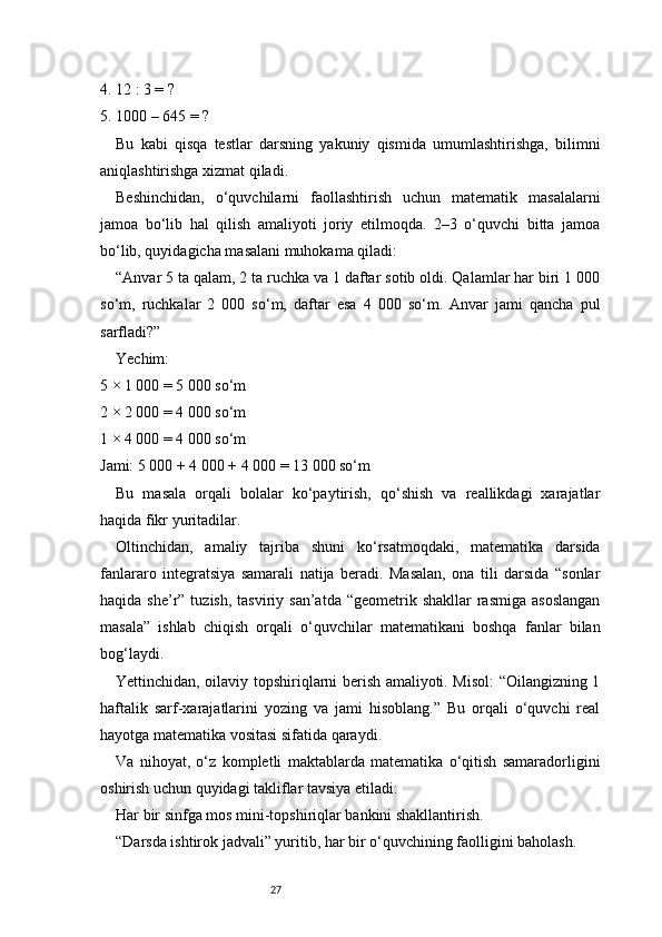 274. 12 : 3 = ?
5. 1000 – 645 = ?
Bu   kabi   qisqa   testlar   darsning   yakuniy   qismida   umumlashtirishga,   bilimni
aniqlashtirishga xizmat qiladi.
Beshinchidan,   o‘quvchilarni   faollashtirish   uchun   matematik   masalalarni
jamoa   bo‘lib   hal   qilish   amaliyoti   joriy   etilmoqda.   2–3   o‘quvchi   bitta   jamoa
bo‘lib, quyidagicha masalani muhokama qiladi:
“Anvar 5 ta qalam, 2 ta ruchka va 1 daftar sotib oldi. Qalamlar har biri 1 000
so‘m,   ruchkalar   2   000   so‘m,   daftar   esa   4   000   so‘m.   Anvar   jami   qancha   pul
sarfladi?”
Yechim:
5 × 1 000 = 5 000 so‘m
2 × 2 000 = 4 000 so‘m
1 × 4 000 = 4 000 so‘m
Jami: 5 000 + 4 000 + 4 000 = 13 000 so‘m
Bu   masala   orqali   bolalar   ko‘paytirish,   qo‘shish   va   reallikdagi   xarajatlar
haqida fikr yuritadilar.
Oltinchidan,   amaliy   tajriba   shuni   ko‘rsatmoqdaki,   matematika   darsida
fanlararo   integratsiya   samarali   natija   beradi.   Masalan,   ona   tili   darsida   “sonlar
haqida  she’r”  tuzish,  tasviriy  san’atda  “geometrik  shakllar   rasmiga  asoslangan
masala”   ishlab   chiqish   orqali   o‘quvchilar   matematikani   boshqa   fanlar   bilan
bog‘laydi.
Yettinchidan, oilaviy topshiriqlarni berish amaliyoti. Misol:  “Oilangizning 1
haftalik   sarf-xarajatlarini   yozing   va   jami   hisoblang.”   Bu   orqali   o‘quvchi   real
hayotga matematika vositasi sifatida qaraydi.
Va   nihoyat,   o‘z   kompletli   maktablarda   matematika   o‘qitish   samaradorligini
oshirish uchun quyidagi takliflar tavsiya etiladi:
Har bir sinfga mos mini-topshiriqlar bankini shakllantirish.
“Darsda ishtirok jadvali” yuritib, har bir o‘quvchining faolligini baholash. 