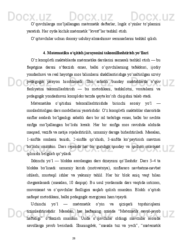 28O‘quvchilarga   mo‘ljallangan   matematik   daftarlar,   logik   o‘yinlar   to‘plamini
yaratish. Har oyda kichik matematik “kvest”lar tashkil etish.
O‘qituvchilar uchun doimiy uslubiy almashinuv seminarlarini tashkil qilish.
4 . Matematika o‘qitish jarayonini takomillashtirish yo‘llari
O‘z kompletli maktablarda matematika darslarini samarali tashkil etish — bu
faqatgina   darsni   o‘tkazish   emas,   balki   o‘quvchilarning   tafakkuri,   ijodiy
yondashuvi va real hayotga mos bilimlarni shakllantirishga yo‘naltirilgan uzviy
pedagogik   jarayon   hisoblanadi.   Shu   sababli   bunday   maktablarda   o‘quv
faoliyatini   takomillashtirish   —   bu   metodikani,   tashkilotni,   vositalarni   va
pedagogik yondashuvni kompleks tarzda qayta ko‘rib chiqishni talab etadi.
Matematika   o‘qitishni   takomillashtirishda   birinchi   asosiy   yo‘l   —
moslashtirilgan dars modellarini yaratishdir. O‘z kompletli maktablar sharoitida
sinflar   aralash   bo‘lganligi   sababli   dars   bir   xil   tarkibga   emas,   balki   bir   nechta
sinfga   mo‘ljallangan   bo‘lishi   kerak.   Har   bir   sinfga   mos   ravishda   alohida
maqsad, vazifa va natija rejalashtirilib, umumiy darsga birlashtiriladi. Masalan,
1-sinfda   sonlarni   tanish,   2-sinfda   qo‘shish,   3-sinfda   ko‘paytirish   mavzusi
bo‘lishi   mumkin.   Dars   rejasida   har   bir   guruhga   qanday   va   qachon   murojaat
qilinishi belgilab qo‘yiladi.
Ikkinchi   yo‘l   —   blokka   asoslangan   dars   dizaynini   qo‘llashdir.   Dars   3–4   ta
blokka   bo‘linadi:   umumiy   kirish   (motivatsiya),   sinflararo   navbatma-navbat
ishlash,   mustaqil   ishlar   va   yakuniy   tahlil.   Har   bir   blok   aniq   vaqt   bilan
chegaralanadi   (masalan,   10   daqiqa).   Bu   usul   yordamida   dars   vaqtida   intizom,
muvozanat   va   o‘quvchilar   faolligini   saqlab   qolish   mumkin.   Blokli   o‘qitish
nafaqat metodikani, balki pedagogik energiyani ham tejaydi.
Uchinchi   yo‘l   —   matematik   o‘yin   va   qiziqarli   topshiriqlarni
tizimlashtirishdir.   Masalan,   har   haftaning   oxirida   “Matematik   savol-javob
haftaligi”   o‘tkazish   mumkin.   Unda   o‘quvchilar   oldingi   mavzular   asosida
savollarga   javob   berishadi.   Shuningdek,   “masala   tuz   va   yech”,   “matematik 