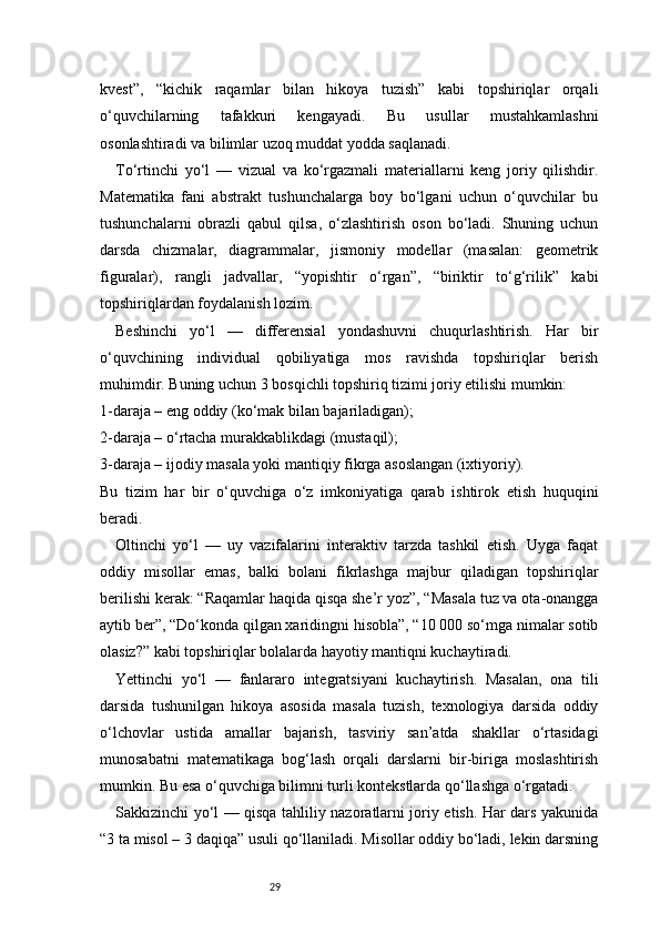 29kvest”,   “kichik   raqamlar   bilan   hikoya   tuzish”   kabi   topshiriqlar   orqali
o‘quvchilarning   tafakkuri   kengayadi.   Bu   usullar   mustahkamlashni
osonlashtiradi va bilimlar uzoq muddat yodda saqlanadi.
To‘rtinchi   yo‘l   —   vizual   va   ko‘rgazmali   materiallarni   keng   joriy   qilishdir.
Matematika   fani   abstrakt   tushunchalarga   boy   bo‘lgani   uchun   o‘quvchilar   bu
tushunchalarni   obrazli   qabul   qilsa,   o‘zlashtirish   oson   bo‘ladi.   Shuning   uchun
darsda   chizmalar,   diagrammalar,   jismoniy   modellar   (masalan:   geometrik
figuralar),   rangli   jadvallar,   “yopishtir   o‘rgan”,   “biriktir   to‘g‘rilik”   kabi
topshiriqlardan foydalanish lozim.
Beshinchi   yo‘l   —   differensial   yondashuvni   chuqurlashtirish.   Har   bir
o‘quvchining   individual   qobiliyatiga   mos   ravishda   topshiriqlar   berish
muhimdir. Buning uchun 3 bosqichli topshiriq tizimi joriy etilishi mumkin:
1-daraja – eng oddiy (ko‘mak bilan bajariladigan);
2-daraja – o‘rtacha murakkablikdagi (mustaqil);
3-daraja – ijodiy masala yoki mantiqiy fikrga asoslangan (ixtiyoriy).
Bu   tizim   har   bir   o‘quvchiga   o‘z   imkoniyatiga   qarab   ishtirok   etish   huquqini
beradi.
Oltinchi   yo‘l   —   uy   vazifalarini   interaktiv   tarzda   tashkil   etish.   Uyga   faqat
oddiy   misollar   emas,   balki   bolani   fikrlashga   majbur   qiladigan   topshiriqlar
berilishi kerak: “Raqamlar haqida qisqa she’r yoz”, “Masala tuz va ota-onangga
aytib ber”, “Do‘konda qilgan xaridingni hisobla”, “10 000 so‘mga nimalar sotib
olasiz?” kabi topshiriqlar bolalarda hayotiy mantiqni kuchaytiradi.
Yettinchi   yo‘l   —   fanlararo   integratsiyani   kuchaytirish.   Masalan,   ona   tili
darsida   tushunilgan   hikoya   asosida   masala   tuzish,   texnologiya   darsida   oddiy
o‘lchovlar   ustida   amallar   bajarish,   tasviriy   san’atda   shakllar   o‘rtasidagi
munosabatni   matematikaga   bog‘lash   orqali   darslarni   bir-biriga   moslashtirish
mumkin. Bu esa o‘quvchiga bilimni turli kontekstlarda qo‘llashga o‘rgatadi.
Sakkizinchi yo‘l — qisqa tahliliy nazoratlarni joriy etish. Har dars yakunida
“3 ta misol – 3 daqiqa” usuli qo‘llaniladi. Misollar oddiy bo‘ladi, lekin darsning 