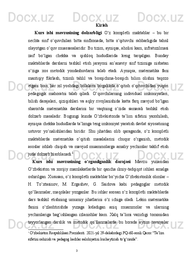 3 Kirish
Kurs   ishi   mavzusining   dolzarbligi   O‘z   kompletli   maktablar   –   bu   bir
nechta   sinf   o‘quvchilari   bitta   sinfxonada,   bitta   o‘qituvchi   rahbarligida   tahsil
olayotgan o‘quv muassasalaridir. Bu tizim, ayniqsa, aholisi kam, infratuzilmasi
zaif   bo‘lgan   chekka   va   qishloq   hududlarida   keng   tarqalgan.   Bunday
maktablarda   darslarni   tashkil   etish   jarayoni   an’anaviy   sinf   tizimiga   nisbatan
o‘ziga   xos   metodik   yondashuvlarni   talab   etadi.   Ayniqsa,   matematika   fani
mantiqiy   fikrlash,   tizimli   tahlil   va   bosqichma-bosqich   bilim   olishni   taqozo
etgani bois, har xil yoshdagi bolalarni birgalikda o‘qitish o‘qituvchidan yuqori
pedagogik   mahoratni   talab   qiladi.   O‘quvchilarning   individual   imkoniyatlari,
bilish   darajalari,   qiziqishlari   va   aqliy   rivojlanishida   katta   farq   mavjud   bo‘lgan
sharoitda   matematika   darslarini   bir   vaqtning   o‘zida   samarali   tashkil   etish
dolzarb   masaladir.   Bugungi   kunda   O‘zbekistonda   ta’lim   sifatini   yaxshilash,
ayniqsa chekka hududlarda ta’limga teng imkoniyat yaratish davlat siyosatining
ustuvor   yo‘nalishlaridan   biridir.   Shu   jihatdan   olib   qaraganda,   o‘z   kompletli
maktablarda   matematika   o‘qitish   masalalarini   chuqur   o‘rganish,   metodik
asoslar   ishlab   chiqish   va   mavjud   muammolarga   amaliy   yechimlar   taklif   etish
juda dolzarb hisoblanadi. 1
Kurs   ishi   mavzusining   o‘rganilganlik   darajasi   Mavzu   yuzasidan
O‘zbekiston va xorijiy mamlakatlarda bir qancha ilmiy-tadqiqot ishlari amalga
oshirilgan. Xususan, o‘z kompletli maktablar bo‘yicha O‘zbekistonlik olimlar –
H.   To‘xtasinov,   M.   Ergashev,   G.   Saidova   kabi   pedagoglar   metodik
qo‘llanmalar, maqolalar yozganlar. Bu ishlar asosan o‘z kompletli maktablarda
dars   tashkil   etishning   umumiy   jihatlarini   o‘z   ichiga   oladi.   Lekin   matematika
fanini   o‘zlashtirishda   yuzaga   keladigan   aniq   muammolar   va   ularning
yechimlariga   bag‘ishlangan   izlanishlar   kam.   Xalq   ta’limi   vazirligi   tomonidan
tayyorlangan   darslik   va   metodik   qo‘llanmalarda   bu   borada   ayrim   tavsiyalar
1
  O‘zbekiston Respublikasi Prezidenti.  2021-yil 29-dekabrdagi PQ–60-sonli Qaror “Ta’lim 
sifatini oshirish va pedagog kadrlar salohiyatini kuchaytirish to‘g‘risida” . 